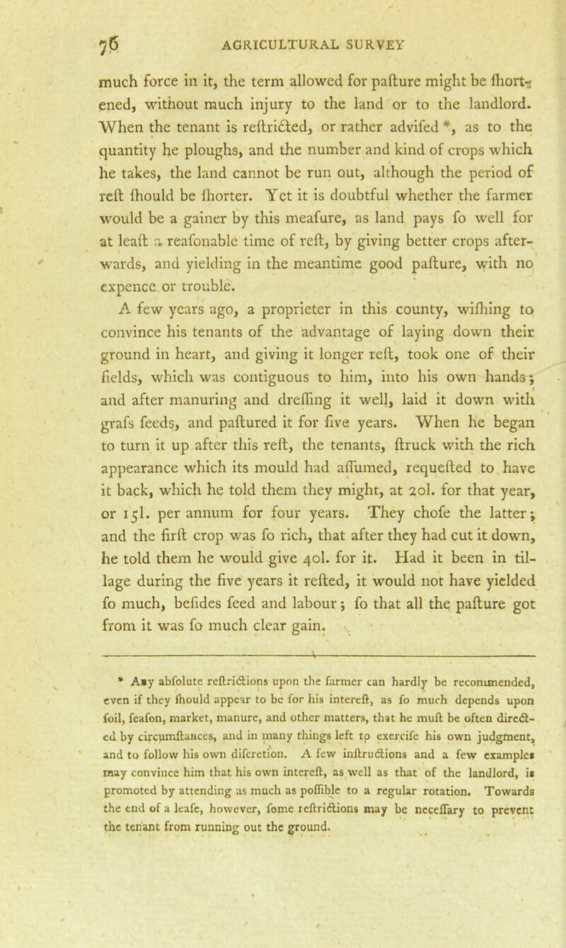 much force in it, the term allowed for pafture might be fliort- ened, without much injury to the land or to the landlord. When the tenant is reftridled, or rather advifed *, as to the quantity he ploughs, and the number and kind of crops which he takes, the land cannot be run out, although the period of reft Ihould be fliorter. Yet it is doubtful whether the farmer would be a gainer 6y this meafure, as land pays fo well for at leaft a reafonable time of reft, by giving better crops after- wards, and yielding in the meantime good pafture, vvith no cxpence or trouble'. A few years ago, a proprietor in this county, wifliing to convince his tenants of the advantage of laying down their ground in heart, and giving it longer reft, took one of their fields, which was contiguous to him, into his own hands; and after manuring and drefling it wel], laid it down with grafs feeds, and paftured it for five years. When he began to turn it up after this reft, the tenants, ftruck with the rich appearance which its mould had aflumed, requefted to,have it back, which he told them they might, at 20I. for that year, or 15I. per annum for four years. They chofe the latter; and the firft crop was fo rich, that after they had cut it down, he told them he would give 40I. for it. Had it been in til- lage during the five years it refted, it would not have yielded fo much, befides feed and labour; fo that all the pafture got from it was fo much clear gain, v • Amy abfolute reftricStions upon the farmer can hardly be recommended, even if they Ihould appear to be for his intereft, as fo much depends upon foil, feafon, market, manure, and other matters, that he mull be often diredl- ed by circumltaiices, and in many things left tp exercife his own judgment, and to follow his own difcretion. A few inllrudtions and a few examples may convince him that his own intereft, as well as that of the landlord, it promoted by attending as much as pofTible to a regular rotation. Towards the end of a leafe, however, fome reftriftions may be neccflary to prevent the tenant from running out the ground.