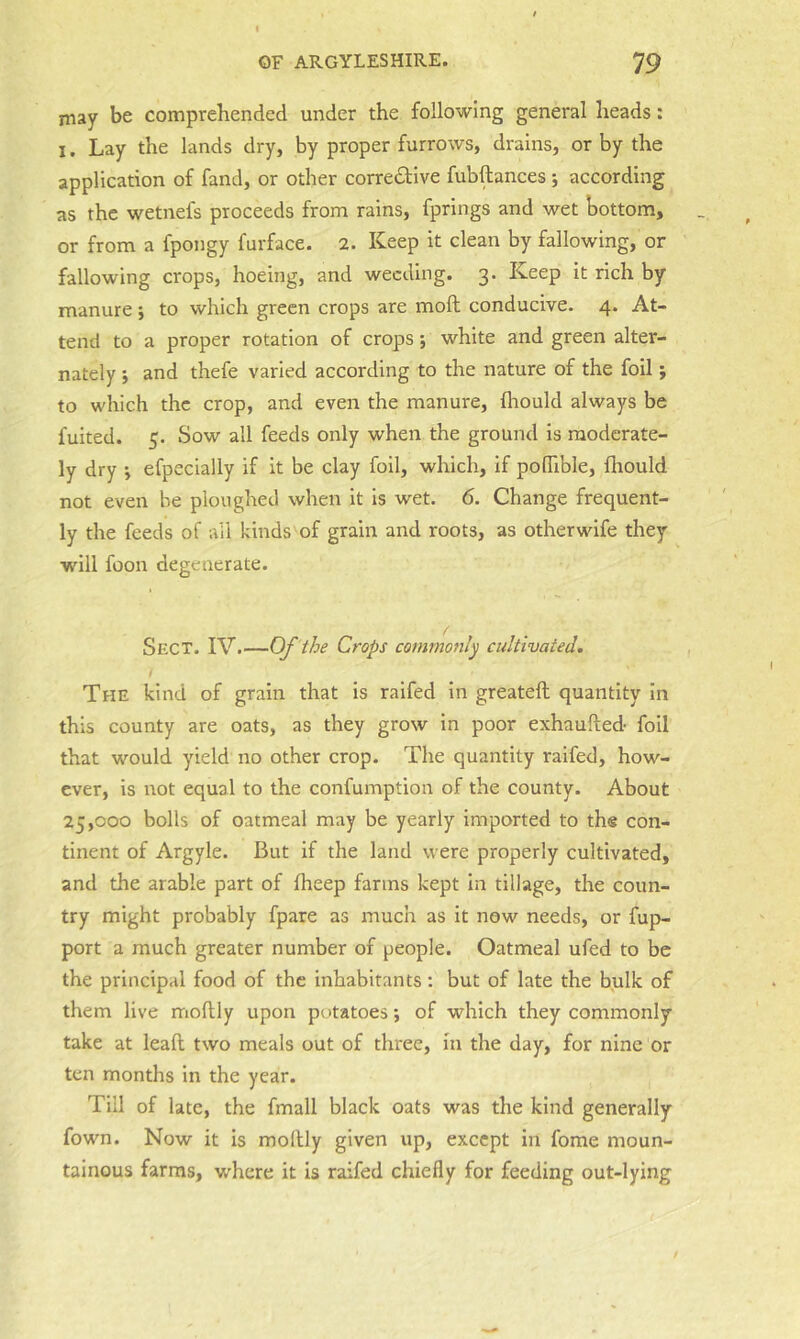 may be comprehended under the following general heads: I. Lay the lands dry, by proper furrows, drains, or by the application of fand, or other corrective fubftances ; according as the wetnefs proceeds from rains, fprings and wet bottom, or from a fpongy furface. 2. Keep it clean by fallowing, or fallowing crops, hoeing, and weeding. 3. Keep it rich by manure ; to which green crops are moft conducive. 4. At- tend to a proper rotation of crops; white and green alter- nately j and thefe varied according to the nature of the foil; to which the crop, and even the manure, fliould always be fuited. 5. Sow all feeds only when the ground is moderate- ly dry ', efpecially if it be clay foil, which, if poflible, flrould not even be ploughed when it is wet. 6. Change frequent- ly the feeds of all kinds of grain and roots, as otherwife they will foon degenerate. Sect. IV.—Of the Crops commonly cultivated, / The kind of grain that is raifed in greateft quantity in this county are oats, as they grow in poor exhaufted- foil that would yield no other crop. The quantity raifed, how- ever, is not equal to the confumption of the county. About 25,000 bolls of oatmeal may be yearly imported to ths con- tinent of Argyle. But if the land were properly cultivated, and the arable part of fheep farms kept in tillage, the coun- try might probably fpare as much as it now needs, or fup- port a much greater number of people. Oatmeal ufed to be the principal food of the inhabitants: but of late the bulk of them live moflly upon potatoes; of which they commonly take at leaf! two meals out of three, in the day, for nine or ten months in the year. Till of late, the fmall black oats was the kind generally fown. Now it is mollly given up, except in fome moun- tainous farms, where it is raifed chiefly for feeding out-lying