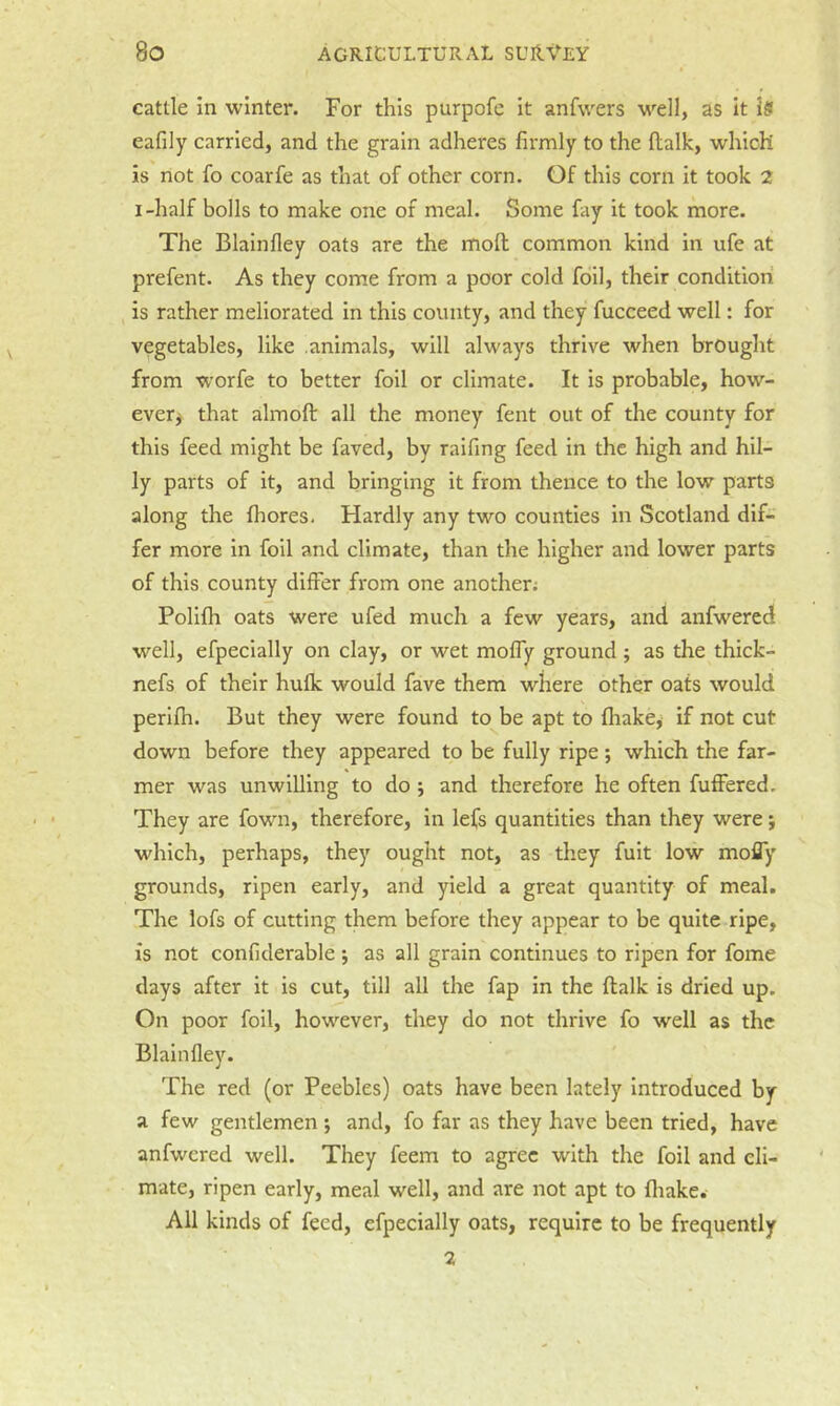 cattle in winter. For this purpofe it anfvvers well, as it is eafily carried, and the grain adheres firmly to the llalk, which is not fo coarfe as that of other corn. Of this corn it took 2 I-half bolls to make one of meal. Some fay it took more. The Blainfley oats are the molt common kind in ufe at prefent. As they come from a poor cold foil, their condition is rather meliorated in this county, and they fueceed well: for vegetables, like animals, will always thrive when brought from worfe to better foil or climate. It is probable, how- ever^ that almoft all the money fent out of the county for this feed might be faved, by raifing feed in the high and hil- ly parts of it, and bringing it from thence to the low parts along the fhores. Hardly any two counties in Scotland dif- fer more in foil and climate, than the higher and lower parts of this county differ from one another.- Polifh oats were ufed much a few years, and anfwered w'^ell, efpeeially on clay, or wet moffy ground ; as the thick- nefs of their hulk would fave them where other oats would perifh. But they were found to^be apt to fliakej- if not cut down before they appeared to be fully ripe; which the far- mer was unwilling to do j and therefore he often fuffered. They are fown, therefore, in lefs quantities than they were j which, perhaps, they ought not, as they fuit low mofly grounds, ripen early, and yield a great quantity of meal. The lofs of cutting them before they appear to be quite ripe, is not confiderable ; as all grain continues to ripen for fome days after it is cut, till all the fap in the flalk is dried up. On poor foil, however, they do not thrive fo well as the Blainfley. The red (or Peebles) oats have been lately Introduced by a few gentlemen *, and, fo far as they have been tried, have anfwered well. They feem to agree with the foil and cli- mate, ripen early, meal well, and are not apt to fliake. All kinds of feed, efpeeially oats, require to be frequently 2