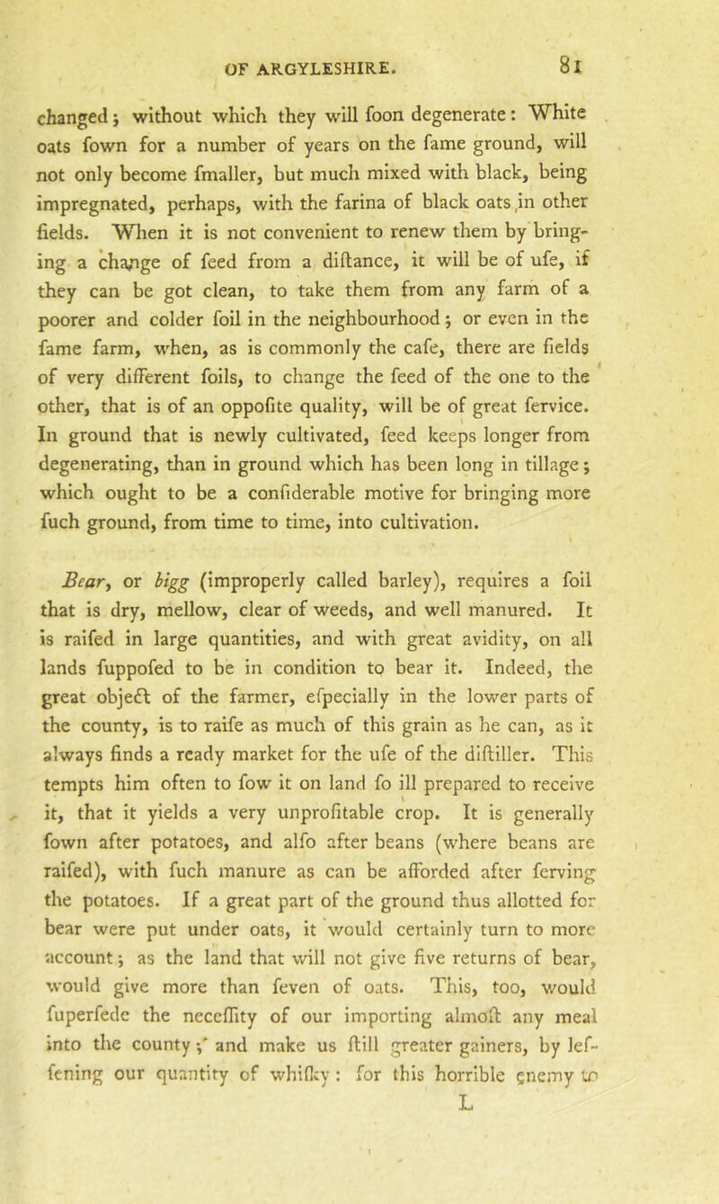 changed j without which they will foon degenerate: White oats fown for a number of years on the fame ground, will not only become fmaller, but much mixed with black, being impregnated, perhaps, with the farina of black oats ,in other fields. When it is not convenient to renew them by bring- ing a cha/ige of feed from a diftance, it will be of ufe, if they can be got clean, to take them from any farm of a poorer and colder foil in the neighbourhood; or even in the fame farm, when, as is commonly the cafe, there are fields of very different foils, to change the feed of the one to the other, that is of an oppofite quality, will be of great fervice. In ground that is newly cultivated, feed keeps longer from degenerating, than in ground which has been long in tillage; which ought to be a confiderable motive for bringing more fuch ground, from time to time, Into cultivation. Beary or bigg (improperly called barley), requires a foil that is dry, mellow, clear of weeds, and well manured. It is raifed in large quantities, and with great avidity, on all lands fuppofed to be in condition to bear it. Indeed, the great objedf of the farmer, efpecially in the lower parts of the county, is to raife as much of this grain as he can, as it always finds a ready market for the ufe of the diftiller. This tempts him often to fow it on land fo ill prepared to receive it, that It yields a very unprofitable crop. It is generally fown after potatoes, and alfo after beans (where beans are raifed), with fuch manure as can be afforded after ferving the potatoes. If a great part of the ground thus allotted for bear were put under oats, it would certainly turn to more account j as the land that will not give five returns of bear, would give more than feven of oats. This, too, would fuperfede the neceffity of our importing almoO: any meal into the county and make us flill greater gainers, by lef- fcning our quantity of whiflcy: for this horrible enemy lx> L