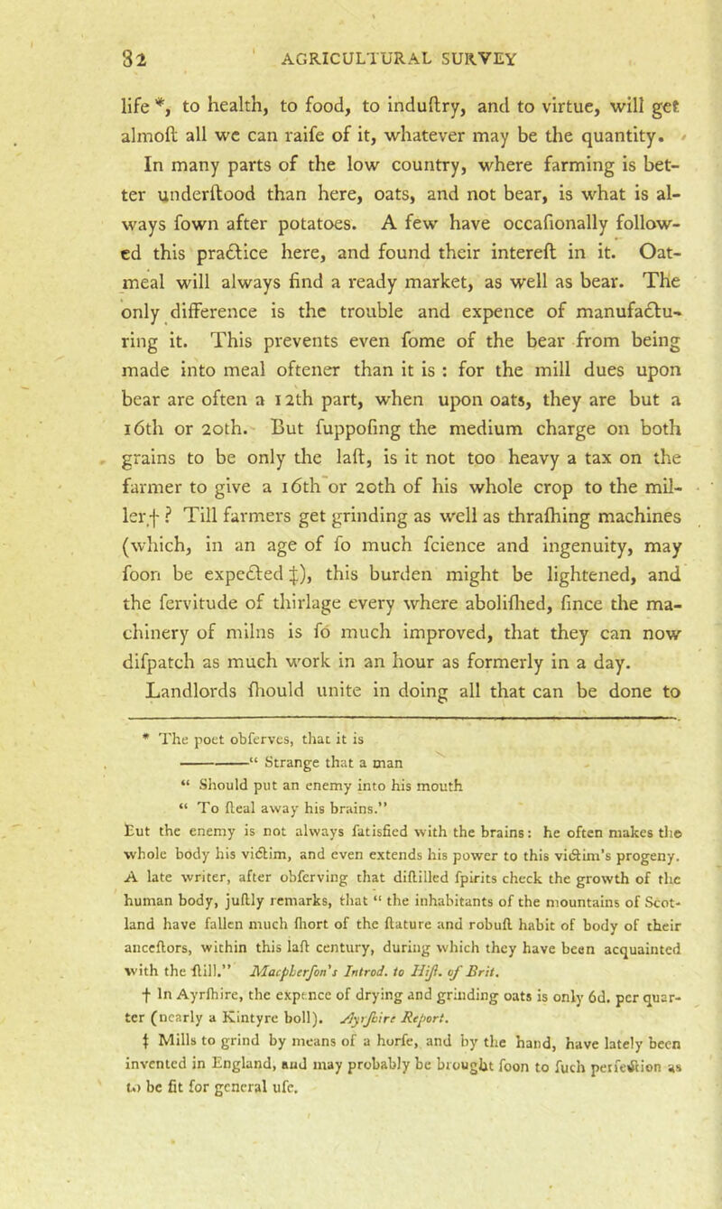 life *, to health, to food, to induflry, and to virtue, will get almoll all we can raife of it, whatever may be the quantity. / In many parts of the low country, where farming is bet- ter underftood than here, oats, and not bear, is what is al- ways fown after potatoes. A few have occafionally follow- ed this praftice here, and found their intereft in it. Oat- meal will always find a ready market, as well as bear. The only difference is the trouble and expence of manufa£lu- ring it. This prevents even fome of the bear from being made into meal oftener than it is : for the mill dues upon bear are often a 12th part, when upon oats, they are but a 16th or 2oth. But fuppofing the medium charge on both grains to be only the laft, is it not too heavy a tax on the farmer to give a i6th or 2oth of his whole crop to the mil- ler f ? Till farmers get grinding as well as thrafhing machines (which, in an age of fo much fcience and ingenuity, may foon be expelledthis burden might be lightened, and the fervitude of thirlage every where aboliflied, fince the ma- chinery of milns is fb much improved, that they can now difpatch as much work in an hour as formerly in a day. Landlords fiiould unite in doing all that can be done to * The poet obferves, that it is “ Strange that a man ^ “ Should put an enemy into his mouth “To fleal away his brains.” Eut the enemy is not always fatisfied with the brains: he often makes th© whole body his vi(5lim, and even extends his power to this vidtim’s progeny, A late writer, after obferving that diflilled fpirits check the growth of the human body, juftly remarks, that “ the inhabitants of the mountains of Scot- land have fallen much fliort of the llature and robull habit of body of their anccflors, within this lail century, during which they have been acquainted with the Hill.” Maepherfon s Introd. to Hijl. of Brit. f In Ayrihire, the expf nee of drying and grinding oats is only 6d. per quar- ter (nearly a Kintyre boll), ylyrfcirc Report. I Mills to grind by means of a horfe, and by the hand, have lately been invented in England, and may probably be brought foon to fuch perfection as U) be fit for general ufc.