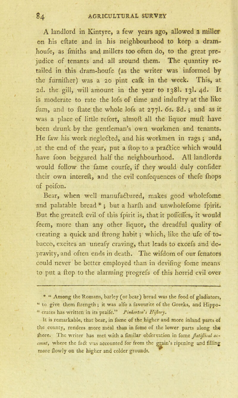 A landlord in KIntyre, a few years ago, allowed a miller on his eftate and in his neighbourhood to keep a dram- houfe, as fmiths and millers too often do, to the great pre- judice of tenants and all around them. The quantity re- I tailed in this dram-houfe (as the writer was informed by the furnifher) was a 20 pint cafk in the week. This, at 2d. the gill, will amount in the year to 138I. 13I. 4d. It is moderate to rate the lofs of time ^ and induftry at the like fum, and to ftate the whole lofs at 277I. 6s. 8d.; and as it was a place of little refort, almoft all the liquor mufl; have been drunk by the gentleman’s own workmen and tenants. He faw his work negle£led, and his workmen in rags ; and, at the end of the year, put a flop to a praftice which would have foon beggared half the neighbourhood. All landlords would follow the fame courfe, if they would duly confider their own intereft, and the evil confequences of thefe fhops of poifon. Bear, when well manufaftured, makes good wholefome and palatable bread * ; but a harfli and unwholefome fpirit. But the greatefl; evil of this fpirit is, that it poflefles, it would feem, more than any other liquor, the dreadful quality of creating a quick and ftrong habit; which, like the ufe of to- bacco, excites an uneafy craving, that leads to excefs and de- pravity, and often ends in death. The wifdom of our fenators could never be better employed than in devifing fome means to put a flop to the alarming progrefs of this horrid evil over * “ Among the Romans, barley (or bear) bread was the food of gladiators,  to give them ftrength ; it was alfo a favourite of the Greeks, and Hippo- “ crates has written in its ptaife.” Pinkerton s Hijlory, It is remarkable, that bear, in fome of the higher and more inland parts of the county, renders more meal than in fome of the lower parts along the Ihorc. The writer has met with a Cmilar obfervation in fome JlaiiJlkal ac- count, where the fadl was accounted for from the rain’s ripening and filling more flovvly on the higher and colder grounds.