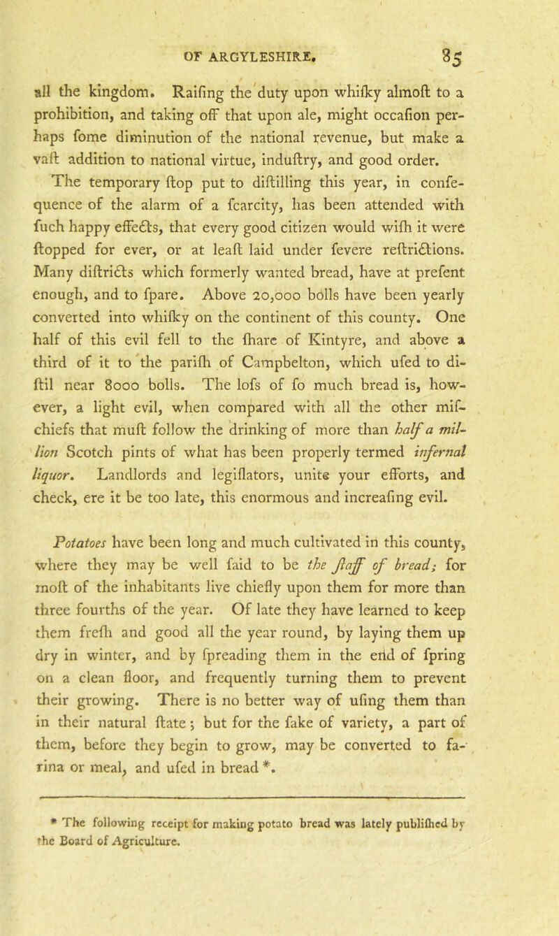 all the kingdom. Railing the duty upon whilky almoft to a prohibition, and taking off that upon ale, might occafion per- haps fome diminution of the national revenue, but make a vafi: addition to national virtue, Induftry, and good order. The temporary Hop put to diftilling this year, in confe- quence of the alarm of a fcarcity, has been attended with fuch happy efFedts, that every good citizen would wilh it were flopped for ever, or at leaft laid under fevere reftridlions. Many diltridls which formerly wanted bread, have at prefent enough, and to fpare. Above 20,000 bdlls have been yearly converted into whilky on the continent of this county. One half of this evil fell to the fharc of Kintyre, and above a third of it to *the parilh of Campbelton, which ufed to dl- ftil near 8000 bolls. The lofs of fo much bread is, how- ever, a light evil, when compared with all the other mif- chiefs that mufl follow the drinking of more than half a mil- lion Scotch pints of what has been properly termed infernal liquor. Landlords and legillators, unite your efforts, and check, ere it be too late, this enormous and increafing evil. Potatoes have been long and much cultivated in this county, where they may be well faid to be the faff of bread; for rnoll of the inhabitants live chiefly upon them for more than three fourths of the year. Of late they have learned to keep them frelli and good all the year round, by laying them up dry in winter, and by fpreadlng them in the erid of fpring on a clean floor, and frequently turning them to prevent their growing. There is no better way of ufing them than in their natural Hate *, but for the fake of variety, a part of them, before they begin to grow, may be converted to fa- rina or meal, and ufed in bread *. * The following receipt for making potato bread was lately publiihcd by the Board of Agriculture.
