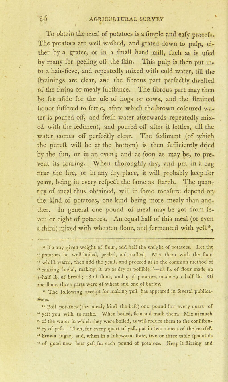 S To obtain the meal of potatoes is a fimple and eafy procefs, The potatoes are well waflied, and grated down to pulp, ei- ther by a grater, or in a fmall hand mill, fuch as is ufed by many for peeling off the Ikin. This pulp is then put in- to a hair-fieve, and repeatedly mixed with cold water, till the ftrainings are clear, and the fibrous part perfeiSfly divefted of the farina or mealy fubftance. The fibrous part may then be fet afide for the ufe of hogs or cows, and the (trained liquor fuffered to fettle, after which the brown coloured wa- ter is poured off, and frefh water afterwards repeatedly mix- ed with the fediment, and poured off after it fettles, till the water comes off perfectly clear. The fediment (of which the purefh will be at the bottom) is then fufficiently dried by the fun, or in an oven; and as foon as may be, to pre- vent its fouling. When thoroughly dry, and put in a bag near the fire, or in any dry place, it will probably Jceepi^or years, being in every refpedl the fame as (larch. The quan- tity of meal thus obtained, will in fome meafure depend on the kind of potatoes, one kind being more mealy than ano- ther. In general one pound of meal may be got from fe- veii or eight of potatoes. An equal half of this meal (or even a third) mixed with v/heaten (lour, and fermented with yefl* *, “ To any given weight of flour, add lialf the weight of potatoes. I-et the “ potatoes be well boiled, peeled, and maflied. Mix them with the flour “ whilfl warm, then add the ycafl, and proceed as in the common method of “ making bread, making, it up as dry as poflible.’’—18 lb, of flour made ix i-half lb. of bread; i8 of flour, and 9 of potatoes, made 29 i-half lb. Of the flour, three parts were of wheat and one of barley, * The following receipt for making yeft has appeared in feveral publica* —irons. “ Boil potatoes (the mealy kind the bell) one pound for every quart of “ ycfl you wifli to make. When boiled, (kin and mafh them. Mix as much “ of tile water in w'hich they were boiled, as will reduce them to the confiften- “ cy of yeft. Then, for every quart of yell, put in two ounces of the coarfeft “ brown fugar, and, when in a lukewarm Hate, two or three table fpoonfuls “ of good new beer yeft for each pound of potatoes. Keep it ftirring and