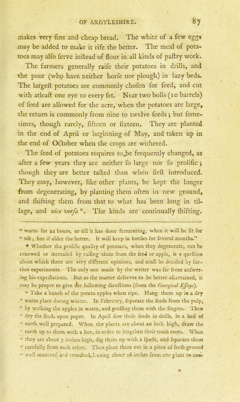 makes very fine and cheap bread. The white of a few eggs may be added to make it rife the better. The meal of pota- toes may alfo ferve inltead of flour In all kinds of paftry work. The farmers generally ralfe their potatoes in drills, and the poor (whp have neither horfe nor plough) in lazy beds. The largeft potatoes are commonly chofen for feed, and cut with atleaft one eye to every fet. Near two bolls (i o barrels) of feed are allowed for the acre, when the potatoes are large, the return is commonly from nine to twelve feeds; but fome- tlmes, though rarely, fifteen or fixteen. They are planted in the end of April or beginning of May, and taken up in the end of October when the crops are withered. The feed of potatoes requires tojbe frequently changed, as after a few years they are neither fo large nor fo prolific j though they are better tailed than when firfl introduced. They may, however, like other plants, be kept the longer from degenerating, by planting them often In new ground, and fliifting them from that to what has been long in til- lage, and vice verfa * *. The kinds are continually Ihifting. “ warm for 34 hours, or till it has done fermenting, when it will be fit for “ ufe; but if older the better. It will keep in bottles for feveral months.” * Whether the prolific quality of potatoes, when they degenerate, can be renewed or increafed by raiCng 'them from the feed or apple, is a queftion about which there arc very different opinions, and mufi be decided by fur- ther experiments. The only one made by the writer was far from anfwcr- Jng his expedfations. But as the matter deferves to be better afeertained, it may be proper to give the following diredlions (from the Georgical EJfays). “ Take a bunch of the potato apples when ripe. Hang them up ia a dry warm place during winter. In February, feparate the feeds from the pulp, *' by waftiing the apples in water, and prefling them with the fingers. Then ” dry the feeds upon paper. In April fow tliefc feeds in drills, in a bed of “ earth well prepared. When the plants are about an inch high, draw the “ earth up to them with a hoe, in order to lengthen their main roots. When “ they are about 3 inches high, dig them up with a fpade, and feparate them “ carefully from each other. Then plant them out in a piece of frclh ground ‘‘ well manured and trenched, 1.-aving about 16 inches from one plant to ano-