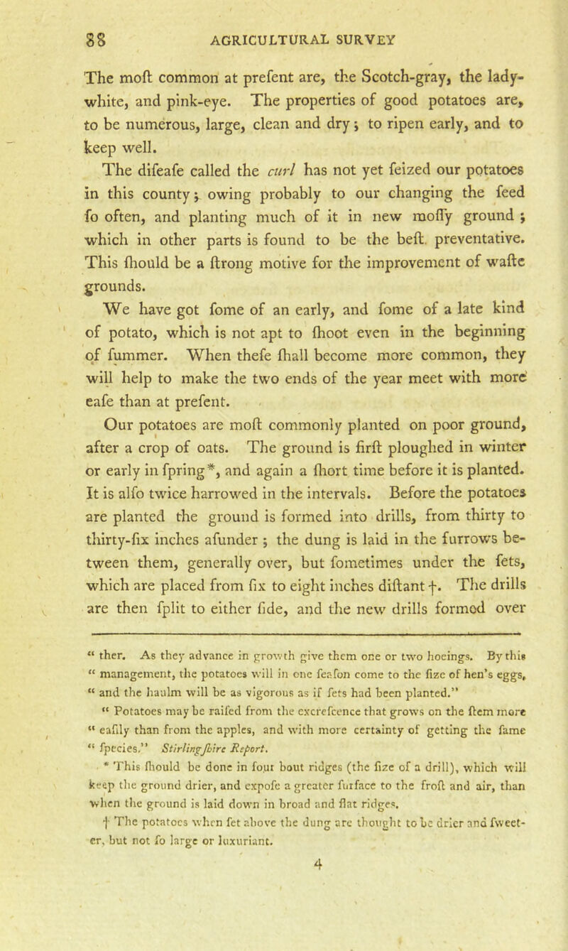 The moft common at prefent are, the Scotch-gray, the lady- white, and pink-eye. The properties of good potatoes are, to be numerous, large, clean and dry * *, to ripen early, and to keep well. The difeafe called the curl has not yet feized our potatoes in this county; owing probably to our changing the feed fo often, and planting much of it in new raofly ground ; which in other parts is found to be the bed. preventative. This fliould be a ftrong motive for the improvement of waftc grounds. We have got fome of an early, and fome of a late kind of potato, which is not apt to Ihoot even in the beginning of fummer. When thefe (hall become more common, they will help to make the two ends of the year meet with more’ eafe than at prefent. Our potatoes are mofl: commonly planted on poor ground, after a crop of oats. The ground is firft ploughed in winter or early in fpring*, and again a flrort time before it is planted. It is alfo twdee harrowed in the intervals. Before the potatoes are planted the ground is formed into-drills, from thirty to thirty-fix inches afunder ; the dung is laid in the furrows be- tween them, generally over, but fometimes under the fets, which are placed from fix to eight inches diftant f. The drills are then fplit to either fide, and the new drills formed over “ ther. As they advance in growth give them one or tw'o hocings. By this “ management, the potatoes will in one feafon come to the fize of hen’s eggs, “ and the haulm will be as vigorous as if fets had been planted.” “ Potatoes may be raifed from the cxcrefcencc that grows on the ftem more “ eafily than from the apples, and with more certainty of getting the fame “ fpccies,” Stirlin^Jhire Report, • This lliould be done in fo.ui bout ridges (the fize of a drill), which will keep the ground drier, and expofc a greater fuifacc to the froft and air, than when tlie ground is laid down in broad and flat ridges. f The potatoes when fet above the dung are thought to be drier and fwcet* cr, but not fo large or luxuriant. 4