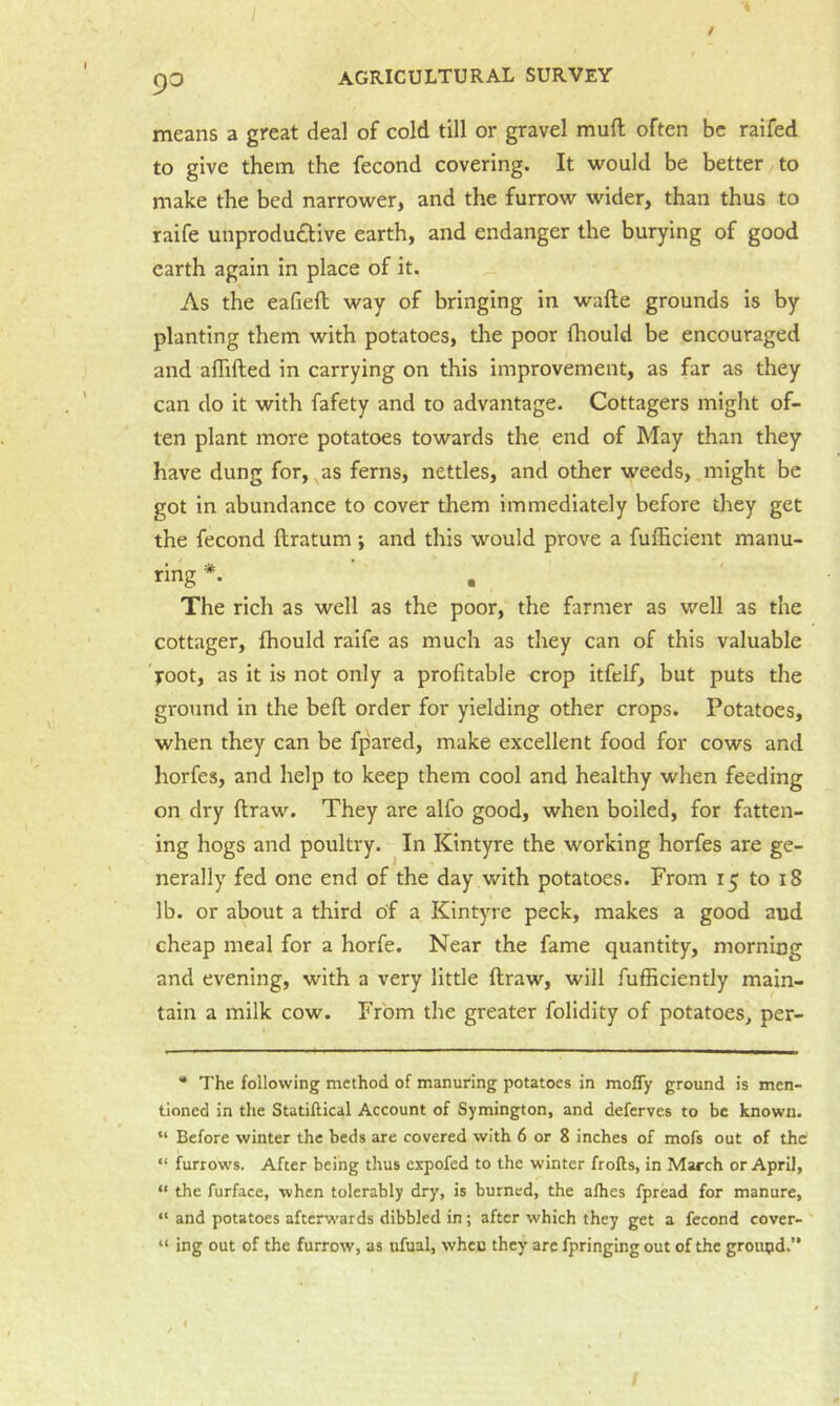 means a great deal of cold till or gravel muft often be raifed to give them the feeond covering. It would be better to make the bed narrower, and the furrow wider, than thus to raife unprodudive earth, and endanger the burying of good earth again in place of it. As the eafieft way of bringing in wafte grounds is by planting them with potatoes, the poor Ihould be eneouraged and aflifted in carrying on this improvement, as far as they can do it with fafety and to advantage. Cottagers might of- ten plant more potatoes towards the end of May than they have dung for, ^as ferns, nettles, and other weeds, might be got in abundance to cover them immediately before they get the feeond ftratum -, and this would prove a fufficient manu- ring *. The rich as well as the poor, the farmer as well as the cottager, fhould raife as much as they can of this valuable root, as it is not only a profitable crop itfelf, but puts the groimd in the befl order for yielding other crops. Potatoes, when they can be fpared, make excellent food for cows and horfes, and help to keep them cool and healthy when feeding on dry ftraw. They are alfo good, when boiled, for fatten- ing hogs and poultry. In Kintyre the working horfes are ge- nerally fed one end of the day with potatoes. From 15 to 18 lb. or about a third of a Kintyre peck, makes a good and cheap meal for a horfe. Near the fame quantity, morning and evening, with a very little ftraw, will fufBciently main- tain a milk cow. From the greater folidity of potatoes, per- * The following method of manuring potatoes in mofly ground is men- tioned in the Statiflical Account of Symington, and deferves to be known. “ Before winter the beds are covered with 6 or 8 inches of mofs out of the “ furrows. After being thus expofed to the winter frofts, in March or April, “ the furface, when tolerably dry, is burned, the alhes fpread for manure, “ and potatoes afterwards dibbled in; after which they get a feeond cover- “ ing out of the furrow, as ufual, when they arc fpringing out of the groupd.”