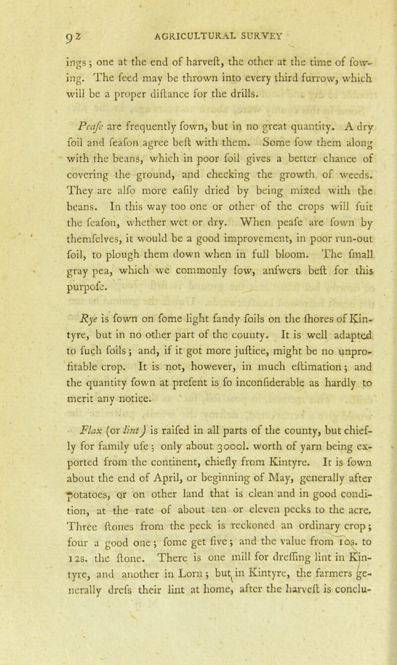 ingsone at the end of harveft, the other at the time of fow- ing. The feed may be thrown into every third furrow, which will be a proper diftance for the drills. Peafe arc frequently fown, but in no great quantity. A dry foil and feafon agree beft with them. Some fow them along with the beans, which in poor foil gives a better chance of covering the ground, and checking the growth of weeds. They are alfo more eafily dried by being mixed with the beans. In this way too one or other of the crops will fuit the feafon, whether wet or dry. When peafe are fown by themfelves, it would be a good improvement, in poor run-out foil, to plough them dowm when in full bloom. The fmall gray pea, which w'e commonly fow, anfwers beft for this purpofe. Rye is fown on fome light fandy foils on the fhores of Kin- tyre, but in no other part of the county. It is well adapted to fuch foils; and, if it got more juftice, might be no unpro- fitable crop. It is not, however, in much eftimation; and the quantity fowm at prefent is fo inconfiderable as hardly to merit any notice. Flax (or I'mt) is raifed in all parts of the county, but chief- ly for family ufe , only about 3000I. worth of yarn being ex- ported from the continent, chiefly from Kintyre. It is fown about the end of April, or beginning of May, generally after potatoes, or on other land that is clean and in good condi- tion, at the rate of about ten or eleven pecks to the acre. Three ftones from the peck is reckoned an ordinary crop; four a good one ; fome get five ; and the value from i Os. to 12s. the ftone. There is one mill for dreflTing lint in I^in- tyre, and another in Lorn ; but in Kintyre, the farmers ge- nerally drefs their lint at home, after the harveft is conclu-