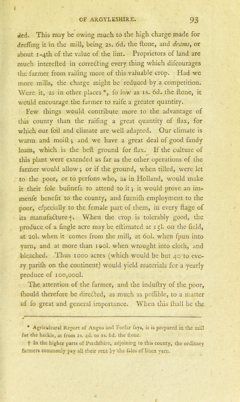 dcd. This may be owing much to the high charge made for drefling it in the mill, being as. 6d. the ftone, and dnimsy or about I-4th of the value of the lint. Proprietors of land are much interelted in corre£ting every thing which difcourages the farmer from raifing more of this valuable crop. Had we more mills, the charge might be reduaed by a competition. Were it, as in other places*, lo low as is. 6d. the ftone, it would encourage the fanner to raife a greater quantity. Few things would contribute more to the advantage of this county than the raifing a great quantity of flax, for which our foil and climate are well adapted. Our climate is warm and moift; and we have a great deal of good fandy loam, which is the beft ground for flax. If the culture of this plant were extended as far as the other operations of the farmer would allow ; or if the ground, when tilled, were let , to the poor, or to perfons who, as in Holland, would make it their foie bufinefs to attend to it j it would prove an im- menfe benefit to the county, and furnifh employment to the poor, efpecially to the female part of them, in every ftage of its manufa£lure f. When the crop is tolerably good, the produce of a Angle acre maybe eftimated at 15I. on the field, at 20I. when it comes from the mill, at 60I. when fpun into yarn, and at more than 1 ool. when wrought into cloth, and bleached. Thus 1000 acres (which would be but 40 to eve- ry parilh on the continent) would yield materials for a yearly produce of ioo,oool. The attention of the farmer, and the induftry of the poor, fhould therefore be directed, as much as poflTible, to a matter of fo great and general importance. When this fliall be the • Agricultural Report of Angus and Forfar fays, it is prepared in the mill for the heckle, at from is. <id. to is. 6d. the ftone. f In the higher parts of Petihlhire, adjoining to this county, the ordinary farmers commonly pay all their rent by the fales of linen yarn. i