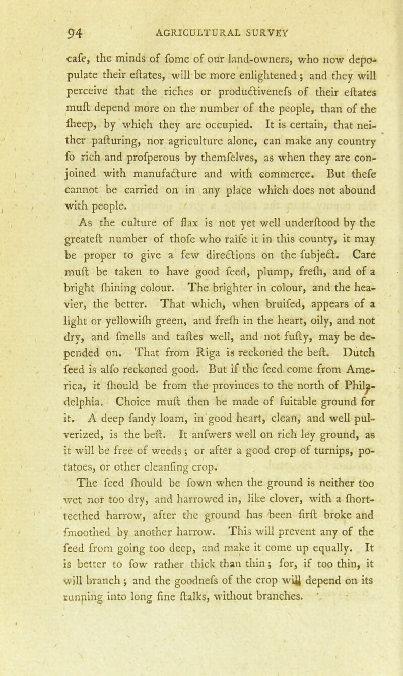 cafe, the minds of fome of our land-owners, who now depo- pulate their eftates, will be more enlightened; and they will perceive that the riches or produdtivenefs of their eftates muft depend more on the number of the people, than of the fheep, by which they are occupied. It is certain, that nei- ther pafturing, nor agriculture alone, can make any country fo rich and profperous by themffelves, as when they are con- joined with manufadbure and with commerce. But thefe cannot be carried on in any place which does not abound with people. As the culture of flax is not yet well underftood by the greateft number of thofe who raife it in this county, it may be proper to give a few diredbions on the fubjedl. Care muft be taken to have good feed, plump, frefh, and of a bright flilning colour. The brighter in colour, and the hea- vier, the better. That which, when bruifed, appears of a light or yellowifh green, and frelh in the heart, oily, and not dry, and fmells and taftes well, and not fufty, may be de- pended on. That from Riga is reckoned the beft. Dutch feed is alfo reckoned good. But if the feed, come from Ame- rica, it fliould be from the provinces to the north of Phila- delphia. Choice muft then be made of fuitable ground for it. A deep fandy loam, in good heart, clean, and well pul- verized, is the beft. It anfwers well on rich ley ground, as it will be free of weeds ; or after a good crop of turnips, po- tatoes, or other cleanfing crop. The feed fhould be fown when the ground is neither too wet nor too dry, and harrowed in, like clover, with a fliort- teethed harrow, after the ground has been firft broke and fmoothed by another harrow. This will prevent any of the feed from going too deep, and make it come up equally. It is better to fow rather thick than thin; for, if too thin, it will branch ; and the goodnefs of the crop w^J depend on its lumping into long fine ftalks, witliout branches.