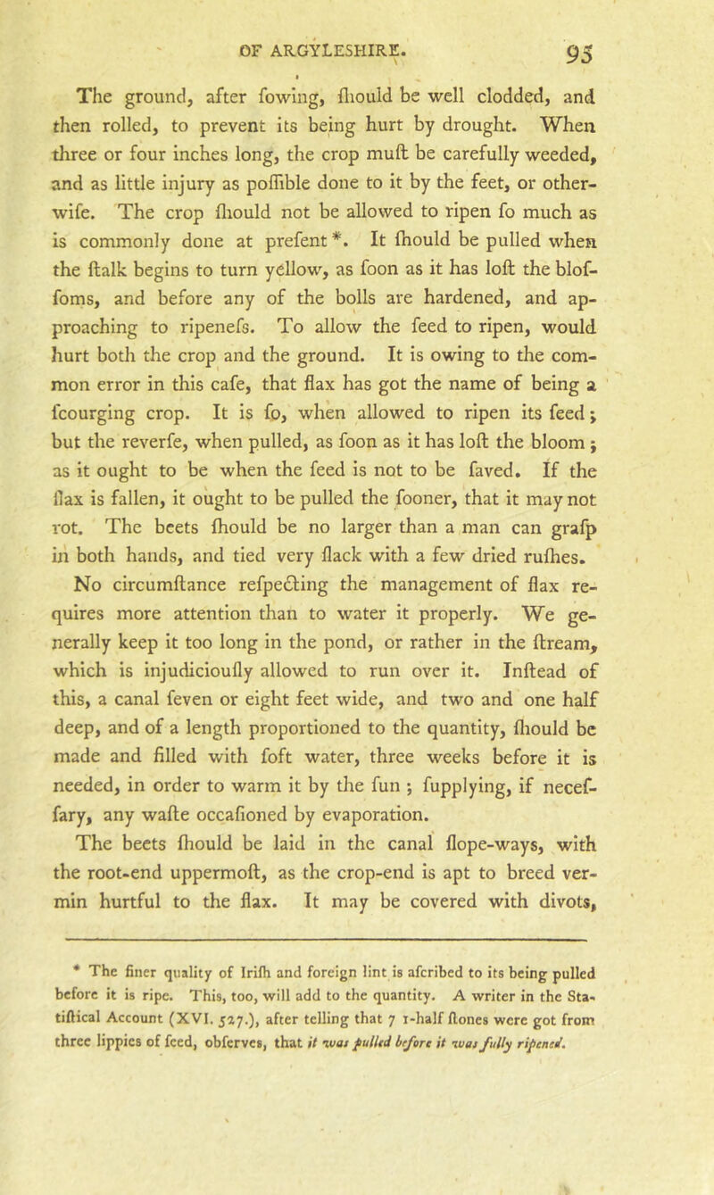 The ground, after fowing, lliould be well clodded, and then rolled, to prevent its being hurt by drought. When three or four inches long, the crop mull be carefully weeded, and as little injury as pofTible done to it by the feet, or other- wife. The crop fliould not be allowed to ripen fo much as is commonly done at prefent*. It ftiould be pulled when the ftalk begins to turn yellow, as foon as it has loft the blof- foms, and before any of the bolls are hardened, and ap- proaching to ripenefs. To allow the feed to ripen, would hurt botli the crop and the ground. It is owing to the com- mon error in this cafe, that flax has got the name of being a fcourging crop. It is fo, when allowed to ripen its feed; but the reverfe, when pulled, as foon as it has loft the bloom ; as it ought to be when the feed is not to be faved. If the flax is fallen, it ought to be pulled the fooner, that it may not rot. The beets fhould be no larger than a man can grafp in both hands, and tied very flack with a few dried rulhes. No circumftance refpedling the management of flax re- quires more attention than to water it properly. We ge- nerally keep it too long in the pond, or rather in the ftreara, which is injudicioufly allowed to run over it. Inftead of this, a canal feven or eight feet wide, and two and one half deep, and of a length proportioned to the quantity, fliould be made and filled with foft water, three weeks before it is needed, in order to warm it by the fun ; fupplying, if necef- fary, any wafte occafioned by evaporation. The beets fliould be laid in the canal flope-ways, with the root-end uppermoft, as the crop-end is apt to breed ver- min hurtful to the flax. It may be covered with divots, • The finer quality of Irilh and foreign lint is afcribed to its being pulled before it is ripe. This, too, will add to the quantity. A writer in the Sta- tiftical Account (XVI. 527.), after telling that 7 i-half Hones were got from three Hppics of feed, obferves, that it -wat fulhd before it luat fully riptnti.