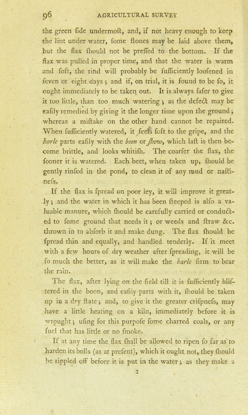 the green fide undermoft, and, if not heavy enough to keep the lint under water, fome ftones may be laid above them, but the flax fhould not be prefTed to the bottom. If the flax was pulled in proper time, and that the water is warm and foft, the rind will probably be fufTiciently loofened in feven or eight days ; and if, on trial, it is found to be fo, it ought immediately to be taken out. It is always fafer to give it too little, than too much watering; as the defe£l may be cafily remedied by giving it the longer time upon the ground; whereas a miflake on the other hand cannot be repaired. When fufficiently watered, it ^feels foft to the gripe, and the harle parts eafily with the boon or Jhowy which lad is then be- come brittle, and looks whitifh. The coarfer the flax, the fooner it is watered. Each beet, when taken up, fliould be gently rinfed in the pond, to clean it of any mud or nafti- nefs. . If the flax is fpread on poor ley, it will improve it great- ly 5 and the water in which it has been fteeped is alfo a va- luable manure, which fhould be carefully carried or condufl- ed to fome ground that needs it; or weeds and draw &c. thrown in to abforb it and make dung. The flax fhould be fpread thin and equally, and handled tenderly. If it meet with a few hours of dry weather after fpreading, it will be fo much the better, as it will make the harle firm to bear the rain. The flax, after lying on the field till it is fufficiently blif- tered in the boon, and eafily parts with it, fliould be taken up in a dry date •, and, to give it the greater crifpnefs, may have a little heating on a kiln, immediately before it is M'rpught *, ufing for this purpofe fome charred coals, or any fuel that has little or no fmoke. If at any time the flax fhall be allowed to ripen fo far as'to harden its bolls (as at prefent), which it ought not, they fliould be rippled off before it is put in the water *, as they make a 2 f
