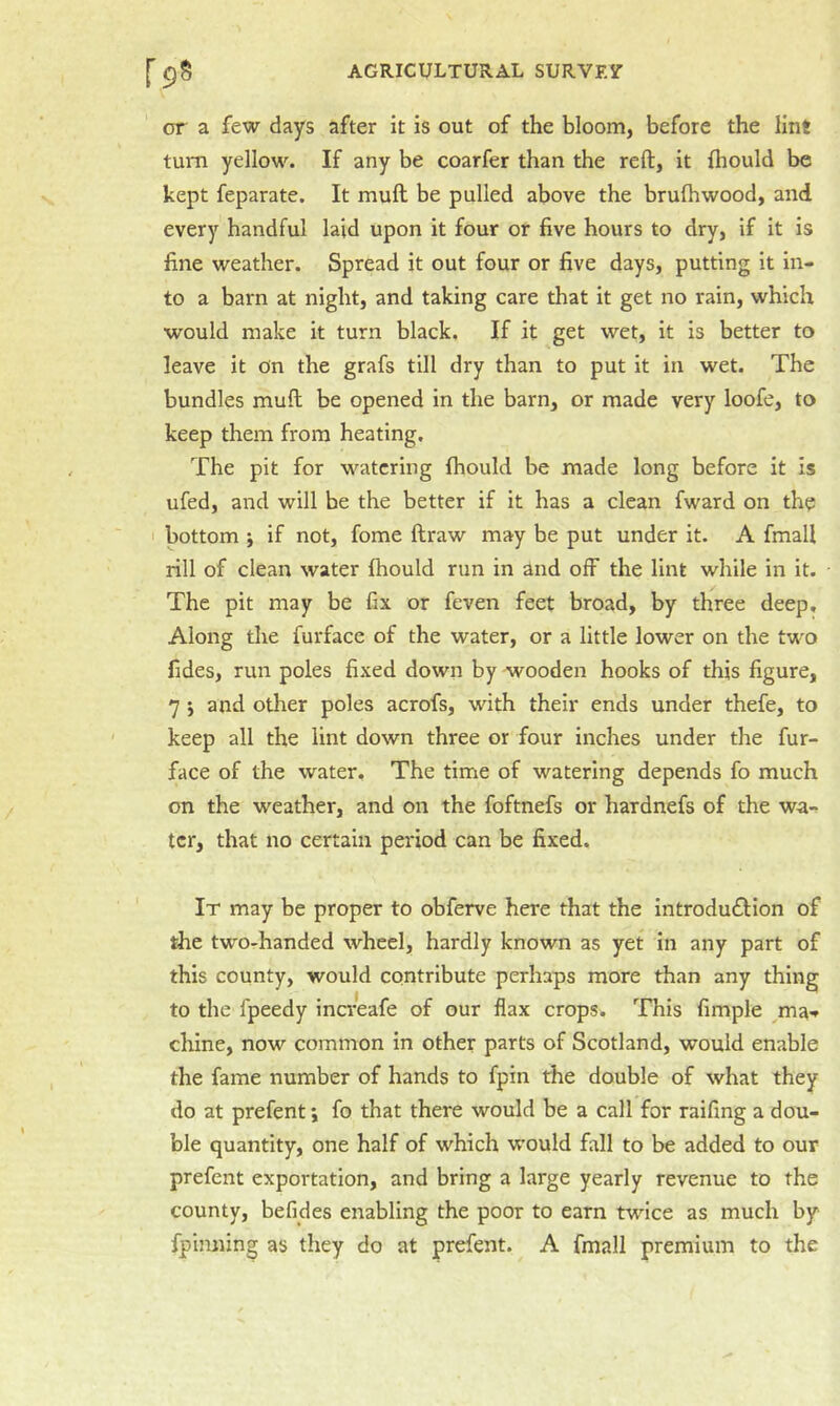or a few days after it is out of the bloom, before the lint turn yellow. If any be coarfer than the reft, it fliould be kept feparate. It muft be pulled above the brulhwood, and every handful laid upon it four or five hours to dry, if it is fine weather. Spread it out four or five days, putting it in- to a barn at night, and taking care that it get no rain, which would make it turn black. If it get wet, it is better to leave it on the grafs till dry than to put it in wet. The bundles muft be opened in the barn, or made very loofe, to keep them from heating. The pit for watering fhould be made long before it is ufed, and will be the better if it has a clean fward on the I bottom j if not, fome ftraw may be put under it. A final! rill of clean water fhould run in and off the lint while in it. The pit may be fix or feven feet broad, by three deep. Along the furface of the water, or a little lower on the tw'O fides, run poles fixed down by wooden hooks of this figure, 7 i and other poles acrofs, with their ends under thefe, to keep all the lint down three or four inches under the fur- face of the water. The time of watering depends fo much on the weather, and on the foftnefs or hardnefs of the wa-^ ter, that no certain period can be fixed. It may be proper to obferve here that the introdudlion of the two-handed wheel, hardly known as yet in any part of this county, would contribute perhaps more than any thing to the fpeedy inareafe of our flax crops. This Ample ma-r chine, now common in other parts of Scotland, would enable the fame number of hands to fpin the double of what they do at prefent j fo that there would be a call for raifing a dou- ble quantity, one half of which would fall to be added to our prefent exportation, and bring a large yearly revenue to the county, befides enabling the poor to earn twdee as much by fpinning as they do at prefent. A fmall premium to the