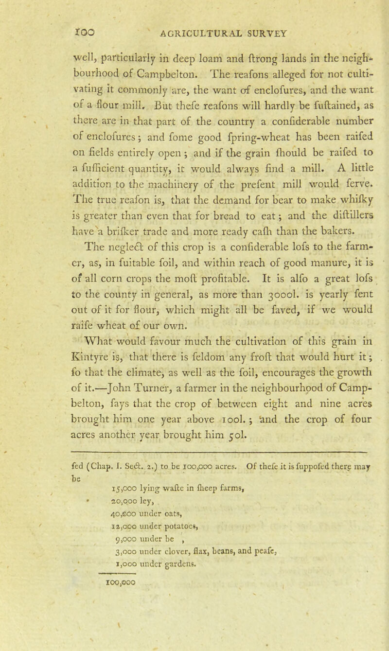 well, particularly in deep loam and ftrong lands in the neigh'^ bourhood of Campbelton. The reafons alleged for not culti- vating it commonly are, the want of enclofures, and the want of a flour mill. But thefe reafons will hardly be fuftained, as there are in that part of the country a conflderable number of enclofures; and fome good fpring-wheat has been raifed on fields entirely open ; and if the grain fhould be raifed to a fufficient quantity, it would always find a mill. A little addition to the machinery of the prefent mill would ferve. The true reafon is, that the demand for bear to make whlflcy is greater than even that for bread to eat; and the diftillers have''a brifker trade and more ready cafh than the bakers. The neglecT of this crop is a conflderable lofs to the farm- er, as, in fuitable foil, and within reach of good manure, it is of all corn crops the mod profitable. It is alfo a great lofs to the county in general, as more than 3000I. is yearly fent out of it for flour, which might all be faved, if we would raife wheat of our own. \ What would favour much the cultivation of this grain in Klntyre is, that there is feldom any frofl that would hurt it; fo that the climate, as well as the foil, encourages the growth of it.—John Turner, a farmer in the neighbourhood of Camp- belton, fays that the crop of between eight and nine acres brought him one year above lool.; 'and the crop of four acres another year brought him 50I. fed (Chap. 1. Sedt. 2.) to be 100,000 acres. Of thefe it is fuppofed therp may be 15.000 lying wafte in flieep farms, • 20,000 ley, 40,fiC0 under oats, 12.000 under potatoes, 9.000 under be , 3.000 under clover, flax, beans, and peafe, • 1,000 under gardens. 100,000