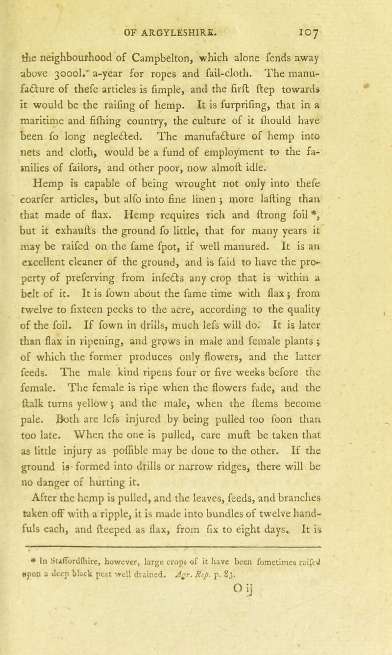 riie neighbourhood of Campbelton, which alone fends away above 3000I.’ a-year for ropes and fail-cloth. The manu- facture of thefe articles is fimple, and the firfl; ftep towards it would be the raifing of hemp. It is furprifing, that in a maritime and fifhing country, the culture of it fliould have been fo long negleCted. The manufacture of hemp into nets and cloth, would be a fund of employment to the fa- milies of failors, and other poor, now almoft idle. Hemp is capable of being wrought not only into thefe coarfer articles, but alfo into fine linen j more lading than that made of flax. Hemp requires rich and ftrong foil *, but it cxhaufts the ground fo little, that for many years it may be raifed on the fame fpot, if well manured. It is an excellent cleaner of the ground, and is faid to have the prO'- perty of preferving from infeCls any crop that is wdthin a belt of it. It is fown about the fame time with flax j from twelve to fixteen pecks to the acre, according to the quality of the foil. If fown in drills, much lefs will do. It is later than flax in ripening, and grows in male and female plants ; of which the former produces only flowers, and the latter feeds. The male kind ripens four or five weeks before the female. The female is ripe when the flowers fade, and the ftalk turns yellow j and the male, when the flems become pale. Both are lefs injured by being pulled too foon than too late. When the one is pulled, care muft be taken that as little injury as pofTible may be done to the other. If the ground is formed into drills or narrow ridges, there will be no danger of hurting it. After the hemp is pulled, and the leaves, feeds, and branches taken off with a ripple, it is made into bundles of twelve hand- fuls each, and fteeped as flax, from fix to eight days. It is * In StifTordlhire, however, large crops of it have been fometimes raifed upon a deep black peat well drained, Ref. p. 83. Oij