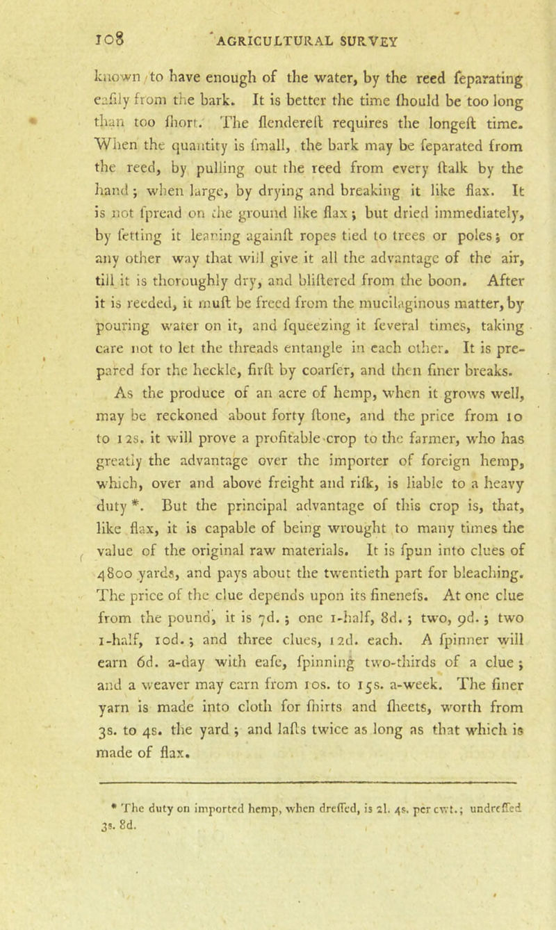 io8 known to have enough of the water, by the reed feparating eafily from the bark. It is better the time fhould be too long than too fhorr. The flendereil requires the longeft time. When the quantity is fmall, the bark may be feparated from the reed, by pulling out the reed from every ftalk by the hand; wlieu large, by drying and breaking it like flax. It is not fpread on die ground like flax; but dried immediately, by fetting it leaning againft ropes tied to trees or poles j or any other way that will give it all the advantage of the air, till it is thoroughly dry, and blillered from the boon. After it is reeded, it rnufl be freed from the mucilaginous matter, by pouring water on it, and fqueezing it feveral times, taking care not to let the threads entangle in each other. It is pre- pared for the heckle, firfl by coarfer, and then finer breaks. As the produce of an acre of hemp, when it grows well, may be reckoned about forty flone, and the price from to to 12S. it will prove a profitable crop to the farmer, who has greatly the advantage over the importer of foreign hemp, which, over and above freight and rifk, is liable to a heavy duty *. But the principal advantage of this crop is, that, like flax, it is capable of being wrought to many times tlic value of the original raw materials. It is fpun into clues of 4 800 yards, and pays about the twentieth part for bleaching. The price of the clue depends upon its finenefs. At one clue from the pound, it is yd. ; one i-half, 8d. ; two, pd. j two i-ha!f, rod.; and three clues, i2d. each. A fpinner will earn 6d. a-day with eafe, fpinnlng two-thirds of a clue; and a weaver may earn from los. to 15s. a-week. The finer yarn is made into cloth for fiiirts and flreets, worth from 3s. to 4s. the yard ; and lafls twice as long as that which is made of flax. • The duty on imported hemp, when dreffed, is 2I. 4s. per cv. t.; undreffed 3s. 8d. I