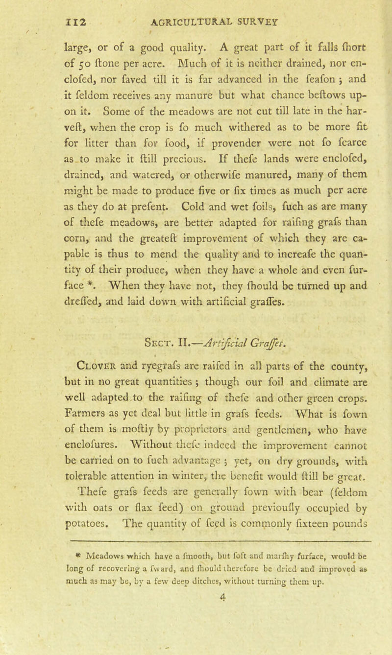 large, or of a good quality. A great part of It falls fhort of 50 Hone per acre. Much of it is neither drained, nor en- clofed, nor faved till it is far advanced in the feafon j and it feldom receives any manure but what chance bellows up- on it. Some of the meadows are not cut till late in the har- veft, when the crop is fo much withered as to be more fit for litter than for food, if provender were not fo fcarce as-to make it Itill precious. If thefe lands were enclofed, drained, and watered, or otherwife manured, many of them might be made to produce five or fix times as much per acre as they do at prefent. Cold and wet foils, fuch as are many of thefe meadows, are better adapted for raifing grafs than corn, and the greateft improvement of which they are ca- pable Is thus to mend the quality and to increafe the quan- tity of their produce, when they have a whole and even fur- face *. When they have not, they Ihould be turned up and drclTed, and laid down with artificial graffes. Sect. II.—Artificial GraJJes. I Clover and ryegrafs are ralfed in all parts of the county, but in no great quantities j though our foil and climate are well adapted,to the raifing of thefe and other green crops. Farmers as yet deal but little in grafs feeds. What is fown of them is mofliy by proprietors and gentlemen, who have enclofures. Without thefe indeed the improvement cannot be carried on to fuch advantage ; yet, on dry grounds, with tolerable attention in winter, the benefit would (till be great. Thefe grafs feeds arc generally fown with bear (feldom with oats or flax feed) on ground previoufly occupied by potatoes. The quantity of feed is commonly fixteen pounds * Meadows which have a fniooth, but foft and niarfhy furfacc, would be long of recovering a fward, and fliould therefore be dried and improved a» much as may be, by a few deep ditches, without turning titem up. 4