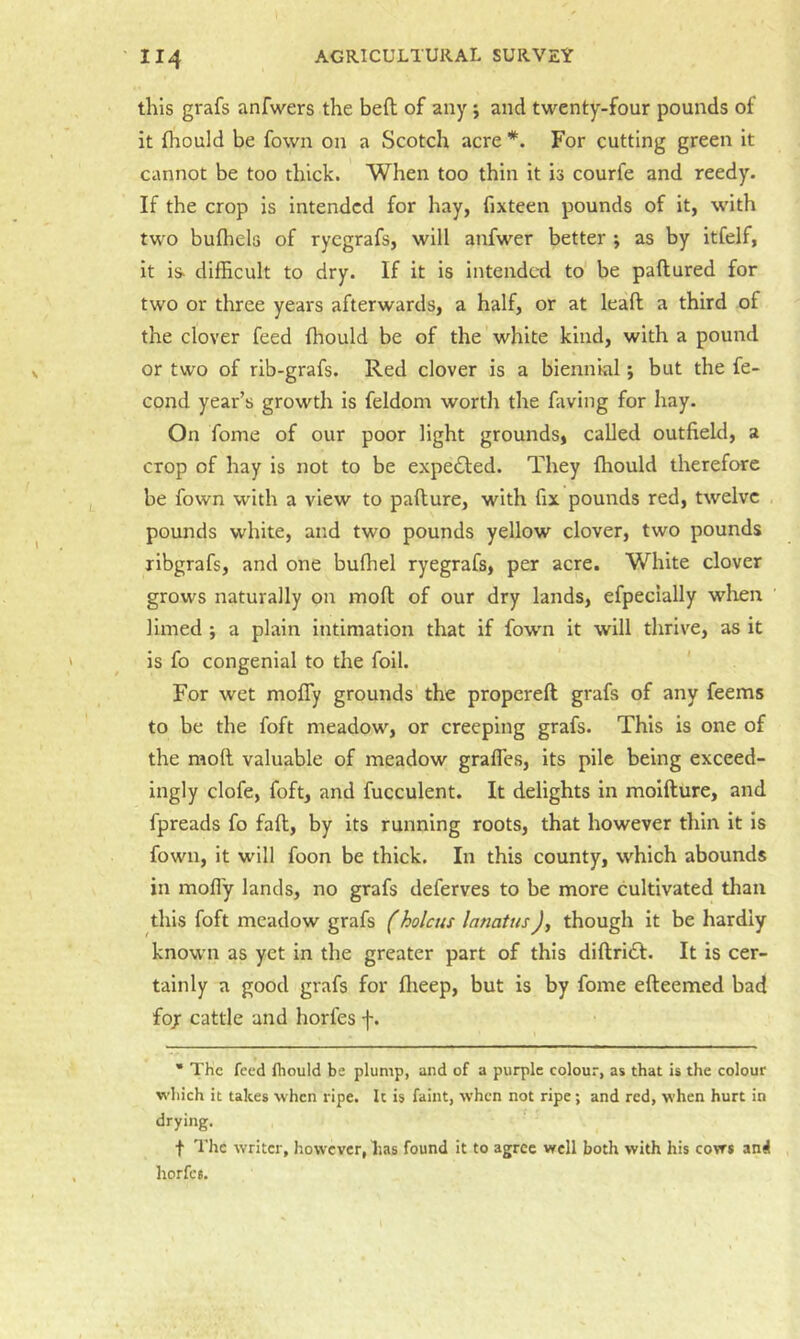 this grafs anfwers the beft of any; and twenty-four pounds of it (hould be fown on a Scotch acre *. For cutting green it cannot be too thick. When too thin it is courfe and reedy. If the crop is intended for hay, fixteen pounds of it, w'ith two bufhels of ryegrafs, will anfwer better ; as by itfelf, it is. difficult to dry. If it is intended to be paftured for two or three years afterwards, a half, or at leaft a third of the clover feed (hould be of the white kind, with a pound or two of rib-grafs. Red clover is a biennial; but the fe- cond year’s growth is feldom worth the faving for hay. On fome of our poor light grounds, called outfield, a crop of hay is not to be expected. They fhould therefore be fown with a view to pafture, with fix pounds red, twelve . pounds white, and two pounds yellow clover, two pounds xibgrafs, and one buffiel ryegrafs, per acre. White clover grows naturally on rnofl of our dry lands, efpecially wlien limed ; a plain intimation that if fowm it will thrive, as it is fo congenial to the foil. For wet moffy grounds the propereft grafs of any feems to be the foft meadow, or creeping grafs. This is one of the moll valuable of meadow gralTes, its pile being exceed- ingly clofe, foft, and fucculent. It delights in moifture, and fpreads fo faft, by its running roots, that however thin it is fown, it will foon be thick. In this county, which abounds in mofly lands, no grafs deferves to be more cultivated than this foft meadow grafs f holcus lanatusJ, though it be hardly known as yet in the greater part of this diftridt. It is cer- tainly a good grafs for ffieep, but is by fome efteemed bad fojr cattle and horfes f. * The feed fhould be plump, and of a purple colour, as that is the colour which it takes when ripe. It is faint, when not ripe; and red, when hurt in drying. f The writer, however, lias found it to agree wrcll both with his cows and horfes.