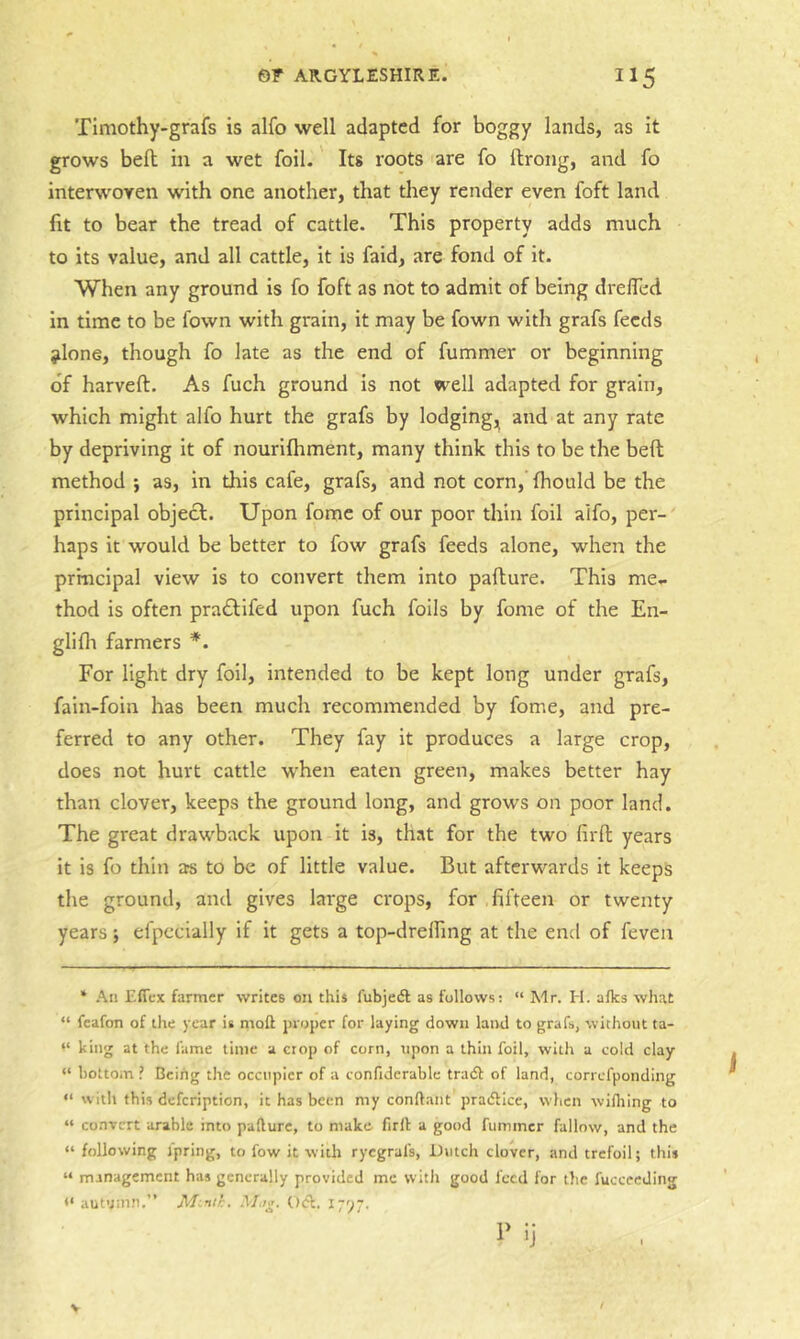 TIniothy-grafs is alfo well adapted for boggy lands, as it grows bed in a wet foil. Its roots are fo ftrong, and fo interwoven with one another, that they render even foft land fit to bear the tread of cattle. This property adds much to its value, and all cattle, it is faid, are fond of it. When any ground is fo foft as not to admit of being drelTed in time to be fown with grain, it may be fown with grafs feeds jlone, though fo late as the end of fummer or beginning of harveft. As fuch ground is not well adapted for grain, which might alfo hurt the grafs by lodging,^ and at any rate by depriving it of nourifhment, many think this to be the bed method ; as, in this cafe, grafs, and not corn, fhould be the principal objecl. Upon fome of our poor thin foil alfo, per- haps it would be better to fow grafs feeds alone, when the principal view is to convert them into padure. This me- thod is often praiTifed upon fuch foils by fome of the En- glifli farmers *. For light dry foil, intended to be kept long under grafs, fain-foin has been much recommended by fome, and pre- ferred to any other. They fay it produces a large crop, does not hurt cattle when eaten green, makes better hay than clover, keeps the ground long, and grows on poor land. The great drawback upon it is, that for the two fird years it is fo thin ars to be of little value. But afterwards it keeps the ground, and gives large crops, for fifteen or twenty years; efpecially if it gets a top-drelfing at the end of feven ‘ An Eficx farmer writes on this fubjedl as follows: “ Mr. H. afks what “ fcafon of the year is moft proper for laying down land to grafs, without ta- “ king at the fame time a crop of corn, upon a thin foil, with a cold clay “ bottom ? Being the occupier of a confiderablc tradb of land, correfponding “ with this defeription, it has been my conftant pratflice, wlicn wifliing to “ convert arable into padure, to make firll a good fummer fallow, and the “ following fpring, to fow it with rycgral's, Dutch clover, and trefoil; this “ management has generally provided me vvitli good feed for the fucceeJing •‘autumn.” M~nth. Mug. 0<d. 1797. ij V