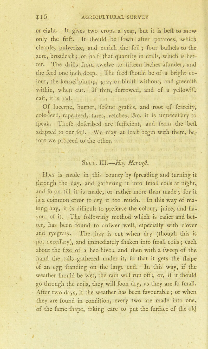 or eight. It gives two crops a year, but it is beft to mow only the firft. It fliould be fown after potatoes, which cleanfe, pulverize, and enrich the foil *, four bufliels to the acre,.broadcafl;; or half that quantity in drills, which is bet- ter. The drills from twelve to fifteen inches afunder, and the feed one inch deep. The feed fhould be of a bright co- lour, the kernel plump, gray or bluifli without, and greenifli within, when cut. If thin, furrowed, and of a yellowiO call, it is bad. ; Of lucerne, burnet, fefeue grafles, and root of fcarcity, cole-feed, rape-feed, tares, vetches, &c. it is unnecelfiiry to fpcak. Thofe deferibed are fulHcient, and feem the bed adapted to our foil. We may at leall begin with them, be- fore we proceed to the other. ^ Sect. III.—Hay Harvejl. Hay is made in this county by fpreading and turning it through the day, and gathering it into fmall coils at night, and fo on till it is made, or rather more than made ; for it is a common error to dry it too much. In this way of ma- king hay, it js difficult to preferve the colour, juice, and fla- vour of it. The following method which is eafier and bet- ter, has been found to anfwer well, efpecially with clover and ryegrafs. The hay is cut when dry (though this is not neceflary), and immediately fliaken into fmall coils ; each about the fize of a bec-hive j and then with a fweep of the hand the tails gathered under it, fo that it gets the ffiape of an egg Handing on the large end. In this way, if the weather fliould be wet, the rain will run oft'; or, if it fhould go through the coils, they will foon dry, as they are fo fmall. After two days, if the weather has been favourable ; or when they are found in condition, every two are made into one, of the fame ffiape, taking care to put the furface of the ol^