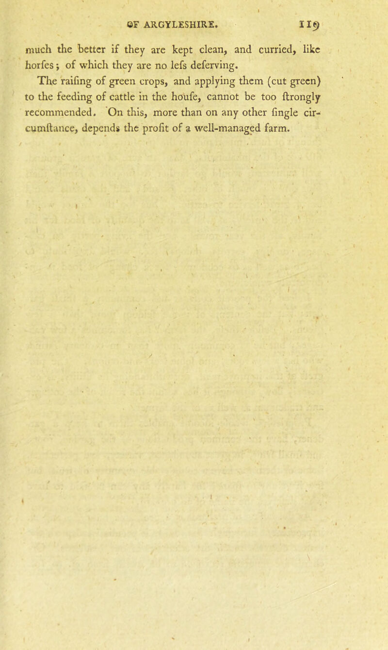 much the better if they are kept clean, and curried, like horfes; of which they are no lefs deferving. The raifing of green crops, and applying them (cut green) to the feeding of cattle in the houfe, cannot be too ftrongly recommended. On this, more than on any other fingle cir- cumftance, depends the profit of a well-managed farm. I \ I / \ I