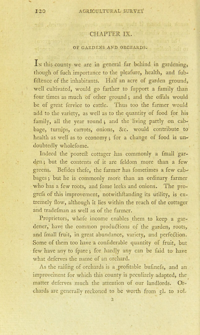 1 CHAPTER IX. OF GARDENS AND ORCHARDS. In this county we are In general far behind in gardenings though of fuch importance to the pleafure, health, and fub- fillence of the inhabitants. Half an acre of garden ground, well cultivated, would go farther to fupport a family than four times as much of other ground; and the olFals would be of great fervice to cattle. Thus too the farmer would add to the variety, as well as to the quantity of food for his family, all the year round ; and the living partly on cab- bage, turnips, carrots, onions, &c. would contribute to health as well as to economy j for a change of food is un- doubtedly wholefome. Indeed the pooreft cottager has commonly a fmall gar- den ; but the contents of it are feldom more than a few greens. Befides thefe, the farmer has fometimes a few cab-^ bages •, but he is commonly more than an ordinary farmer who has a few roots, and fome leeks and onions. The pro- grefs of this improvement, notwithftanding its utility, is ex- tremely flow, although it lies within the reach of the cottager and tradefman as well as of the farmer. Proprietors, whofe income enables them to keep a gar- dener, have the common produdlions of the garden, roots, and fmall fruit, in great abundance, variety, and perfedlion. Some of them too have a confiderable quantity of fruit, but few have any to fpare *, for hardly any can be faid to have what deferves the name of an orchard. As the raifihg of orchards is a profitable bufinefs, and an improvement for which this county is peculiarly adapted, the matter deferves much the attention of our landlords. Or- chards are generally reckoned to be worth from 5I. to lo-l. 2