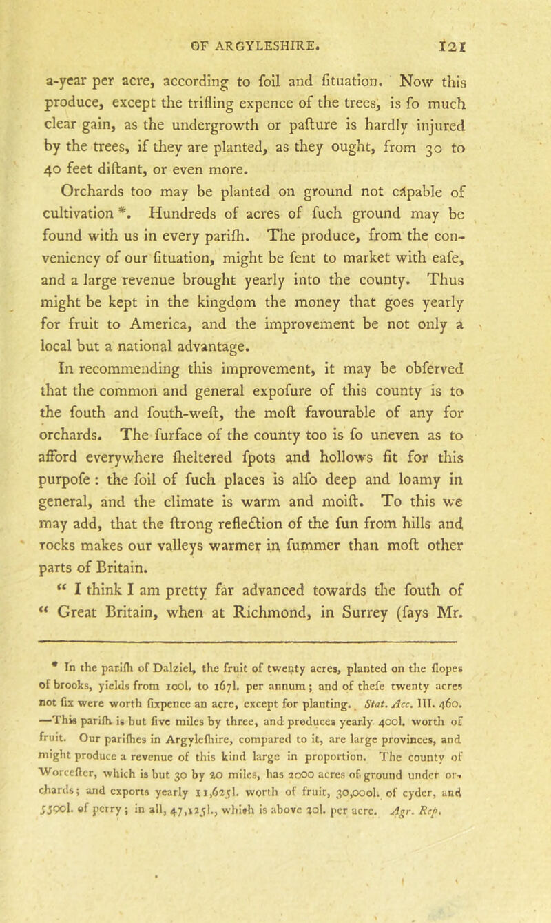 a-ycar per acre, according to foil and fituation. ' Now this produce, except the trifling expence of the trees, is fo much clear gain, as the undergrowth or pafture is hardly injured by the trees, if they are planted, as they ought, from 30 to 40 feet diftant, or even more. Orchards too may be planted on ground not capable of cultivation *. Hundreds of acres of fuch ground may be found with us in every parilh. The produce, from the con- veniency of our fituation, might be fent to market with eafe, and a large revenue brought yearly into the county. Thus might be kept in the kingdom the money that goes yearly for fruit to America, and the improvement be not only a local but a national advantage. In recommending this improvement, it may be obferved that the common and general expofure of this county is to the fouth and fouth-weft, the molt favourable of any for orchards. The furface of the county too is fo uneven as to afford everywhere Iheltered fpots. and hollows fit for this purpofe : the foil of fuch places is alfo deep and loamy in general, and the climate is warm and moift. To this we may add, that the ftrong refle£l:ion of the fun from hills and * rocks makes our valleys warmer in fummer than moll other parts of Britain. I think I am pretty far advanced towards the fouth of ** Great Britain, when at Richmond, in Surrey (fays Mr. * In the parifli of Dalziel, the fruit of twenty acres, planted on the Hopes of brooks, yields from lool, to 167I. per annum; and of thefe twenty acres not fix were worth fixpence an acre, except for planting.. Stat. Acc. 111. 460, —This parilh is but five miles by three, and produces yearly 400I. worth of fruit. Our parilhes in Argylclhire, compared to it, are large provinces, and might produce a revenue of this kind large in proportion. 'I'hc county of Worcefter, which is but 30 by to miles, has 2000 acres of. ground under or. chards; and exports yearly 11,625!. worth of fruit, 30,000!. of cyder, and 5590I. of perry ; in all, 47,125!., whi*h is above 20I. per acre, Agr. Re/>,