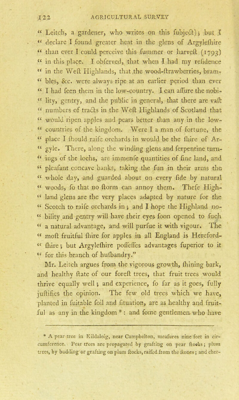 “ Leitcli, a gardener, who writes on this fubje<£t)} but .1 “ declare I found greater heat in the glens of Argylefliirc “ than ever I could perceive this fummer or harvell (1793) “ in this place. I obferved, that when I had my refidencc “ in the Well Highlands, that the wood-ftrawberries, bram- “ bles, &c. were always ripe at an earlier period than ever “ I had feen them in the low-country. I can alTure the nobi- “ llty, gentry, and the public in general, that there are vaft “ numbers of tracts in the Well Highlands of Scotland that “ would ripen apples and pears better than any in the low- “ countries of the kingdom. Were I a man of fortune, the “ place I fhould raife orchards in would be the fliire of Ar- “ gyle» There, along the winding glens and ferpentine turn- ings of the lochs, are immenfe quantities of fine land, and pleafant concave banks, taking the fun in their arms the whole day, and guarded about on every fide by natural “ woods, fo that no ftorm can annoy them* Thefe High- “ land glens are the very places adapted by nature for the “ Scotch to raife orchards in ; and I hope the Highland no- bility and gejitry will have their eyes foon opened to fucji a natural advantage, and will purfue it with vigour. The “ moll fruitful {hire for apples in all England is Hereford- Ihire *, but Argylelhire polTelTes advantages fuperior to it for this branch of hulbandry.” hlr. Leitch argues from the vigorous growth, Ihining bark, and healthy ftate of our forefl trees, that fruit trees would thrive equally well; and experience, fo far as it goes, fully juftifies the opinion. The few old trees which we have, planted in fuitable foil and fituation, are as healthy and fruit- ful as any in the kingdom * : and fome gentlemen- who have • A pear tree in Klldaloig, near Campbelton, meafurcs nine feet in cir- cumference. Pear trees are propagated by grafting on pear Aoclts; plum trees, by budding or grafting on plum flocks, raifed from the ftones; and cher-