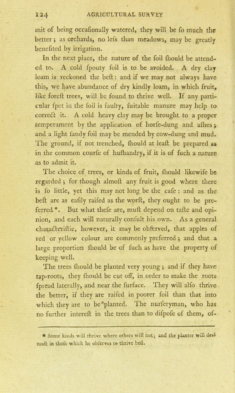 init of being occafionally watered, they will be fo much the better; as orchards, no lefs than meadows, may be greatly benefited by irrigation. In the next place, the nature of the foil fhould be attend- ed to. A cold fpouty foil is to be avoided. A dry clay loam is reckoned the beft: and if we may not always have this, we have abundance of dry kindly loam, in which fruit, like foreft trees, will be found to thrive well. If any parti- cular fpot in the foil is faulty, fuitable manure may help to correft it. A cold heavy clay may be brought to a proper temperament by the application of horfe-dung and allies > and a light fandy foil may be mended by cow-dung and mud. The ground, if not trenched, Ihould at leaft be prepared as in the common courfe of hulbandry, if it is of fuch a nature as to admit it. The choice of trees, or kinds of fruit, lliould likewife be regarded ; for though almoft any fruit is good where tiiere is fo little, yet this may not long be the cafe : and as the bell are as eafily raifed as the word, they ought to be pre- ferred *. But what thefe are, mult depend on talle and opi- nion, and each will naturally confult his own. As a general chacadlerillic, however, it may be obferved, that apples of red or yellow colour are commonly preferred *, and that a large proportion lliould be of fuch as have the property of keeping well. The trees Ihould be planted very young ; and if they have tap-roots, they fhould be cut olF, in order to make the roots fpread laterally, and near the furface. They will alfo thrive the better, if they are raifed in poorer foil than that into which they are to be ^planted. The nurferyman, who has no further interell in the trees than to difpofe of them, of- * Some kinds will thrive where others will not; and the planter will deal moft in thofc which he obferves to thrive bed.