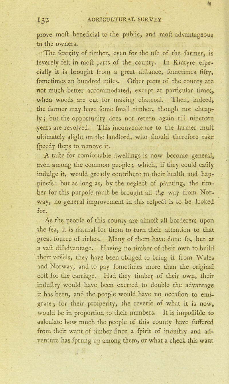 13? prove mofl; beneficial to the public, and moll advantageous to the owners. The fcargity of timber, even for the ufe of the farmer, is feverely felt in moffc parts of the county. In Kintyre efper cially it is brought from a great ditlance, fometimes fifty, fometimes an hundred miles. Other parts of the county are not much better accommodated, except at particular timesj when woods are cut for making charcoal. Then, indeed, ^ the farmer may have fpme fmall timber, though not cheapr ly; but the opportunity does not return again till nineteen years are revolved. This fiiconvenience to the farmer muff ultimately alight on the landlord, who llrould therefore uke fpeedy fteps to remove it. A talle for comfortable dwellings is now become general, even among the common people; which, if they could eafily indulge it, would greatly contribute to their health and hap- pinefs: but as long as, by the negledb of planting, the tim- ber for this purpofe muft be brought all the way from Nor- way, no general irriproveniept in this refpedl is to be looked for. As the people of this county arc almoft all borderers upon the fea, it is natural for them to turn their attention to that great fource of riches. Many of them have done fo, but at a vaft difadvantage. Having no timber of their own to build their veflels, they have been obliged to bring it from Wales and Norway, and to pay fometimes more than the original coll for the carriage. Had they timbe|[ of their own, their induftry would have been exerted to double the advantage it has been, and the people would have no occafion to emi- grate j for their profperity, the reverfe of what it is now, would be in proportion to tfieir numbers. It is impofllble to calculate how much the people of this county have fuffered from their want of timber fince a fpirit of induftry and ad- venture has fprung up among them, or what a check this want