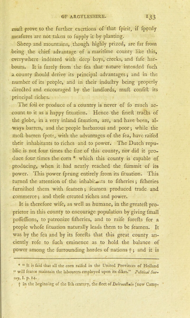 mufl; prove to the further exertions of 'that fpirit, if fpeedy nieafures are not taken to fupply it by planting. Sheep and mountains, though highly prized, are far from being the chief advantage of a maritime county like this, everywhere indented with deep bays, creeks, and fafe har- bours. It is furely from the fea that nature intended fuch a county ftiould derive its p-rinclpal advantages; and in the number of its people, and in their induftry being properly directed and encouraged by the landlords, muft confift its principal riches. The foil or produce of a country is never of fo much ac- count to it as a happy fituation. Hence the fineft tradls of the globe, in a very inland fituation, are, and have been, al- ways barren, and the people barbarous and poor; while the mod barren fpots, with the advantages of the fea, have raifed their Inhabitants to riches and to power. The Dutch repu- blic is not four times the fize of this county, nor did it pro- duce four times the corn * which this county is capable of producing, when it had nearly reached the fummit of its power. This power fprung entirely from its fituation. This turned the attention of the inhabitants to filheries; fifheries furnilhed them with feamen; feamen produced trade and commerce; and thefe created riches and power. It is therefore wife, as well as humane, in the greateft pro- prietor in this county to encourage population by giving fmall pofleflions, to patronize fifheries, and to raife forefts for a people whofe fituation naturally leads them to be feamen. It was by the fea and by Its forefts that this great county an- ciently rofe to fuch eminence as to hold the balance of power among the furrounding hordes of nations f; and it is • “ It is faid that all the corn raifed in the United Provinces of Holland « will fcarcc maintain the labourers employed upon its dikes.” Political Sur- rey, I. p. 14. f In the beginning of the 8th century, the fleet of Dalruadbain (now Camp- *