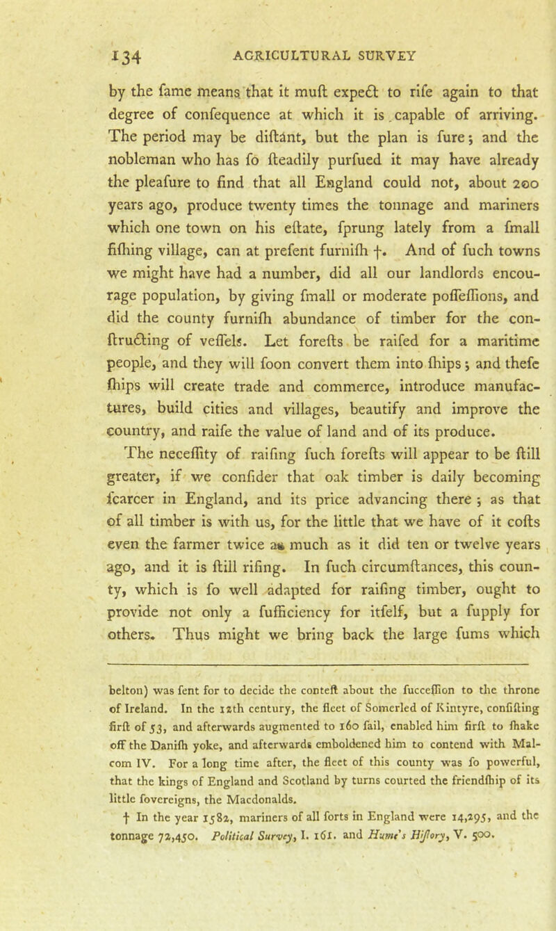 by the fame means.'that it muft expeft to rife again to that degree of confequence at which it is. capable of arriving. The period may be diftint, but the plan is fure; and the nobleman who has fo fteadily purfued it may have already the pleafure to find that all England could not, about 200 years ago, produce twenty times the tonnage and mariners which one town on his eftate, fprung lately from a fmall filhing village, can at prefent furnilh f. And of fuch towns we might have had a number, did all our landlords encou- rage population, by giving fmall or moderate pofleflions, and did the county furnifh abundance of timber for the con- fir u61:ing of veffels. Let forefts be raifed for a maritime people, and they will foon convert them into (hips 5 and thefc fhips will create trade and commerce, introduce manufac- tures, build cities and villages, beautify and improve the country, and raife the value of land and of its produce. The necellity of raifing fuch forefts will appear to be ft ill greater, if we confider that oak timber is daily becoming fcarcer in England, and its price advancing there ; as that of all timber is with us, for the little that we have of it cofts even the farmer twice a« much as it did ten or twelve years , ago, and it is ftiil rifing. In fuch circumftances, this coun- ty, which is fo well adapted for raifing timber, ought to provide not only a fufficiency for itfelf, but a fupply for others. Thus might we bring back the large fums which belton) was fent for to decide the conteft about the fucceflion to the throne of Ireland. In the lath century, the fleet of Somerled of Kintyre, conCfting firft of 53, and afterwards augmented to i6o fail, enabled him firft to fhake off the Danifh yoke, and afterwards emboldened him to contend with Mal- com IV. For a long time after, the fleet of this county was fo powerful, that the kings of England and Scotland by turns courted the fricndftiip of its little fovereigns, the Macdonalds. f In the year 1582, mariners of all forts in England were 14,295, and the tonnage 72,450. Political Survey, I. 16I. and Hume's Hijlory, V. 500.