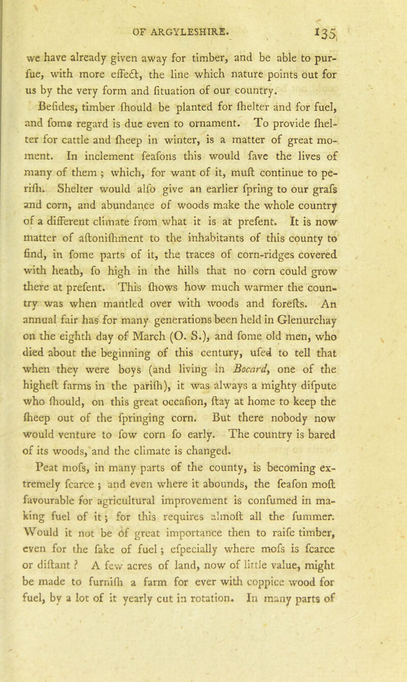 ^35, wc have already given away for timber, and be able to pur- fue, with more effedl, the line which nature points out for us by the very form and fituation of our country. Befides, timber fhould be planted for fhelter and for fuel, and fome regard is due even to ornament. To provide {bel- ter for cattle and iheep in winter, is a matter of great mo- ment. In inclement feafons this would fave the lives of many of them ; which, for want of it, muft continue to pe- rifti. Shelter would alfo give an earlier fpring to our grafs and corn, and abundance of woods make the whole country of a different climate from what it is at prefent. It is now matter of aflonifhment to the inhabitants of this county to find, in fome parts of it, the traces of corn-ridges covered with heath, fo high in the hills that no corn could grow there at prefent. This fhows how much warmer the coun- try was when mantled over with woods and forefls. An annual fair has for many generations been held in Glenurchay on the eighth day of March (O. S.), and fome old men, who died about the beginning of this century, ufed to tell that when they were boys (and living in Bocard^ one of the higheft farms in the parifh), it was always a mighty difpute who fhould, on this great occafion, flay at home to keep the fheep out of the fpringing corn. But there nobody now would venture to fow corn fo early. The country is bared of its woods, and the climate is changed. Peat mofs, in many parts of the county, is becoming ex- tremely fcarce ; and even where it abounds, the feafon mofl: favourable for agricultural improvement is confumed in ma- king fuel of it; for this requires almoft all the fummer. Would it not be Of great importance then to raife timber, even for the fake of fuel; efpecially where mofs is fcarce or diftaut ? A few acres of land, now of little value, might be made to furnifii a farm for ever with coppice wood for fuel, by a lot of it yearly cut in rotation. In many parts of