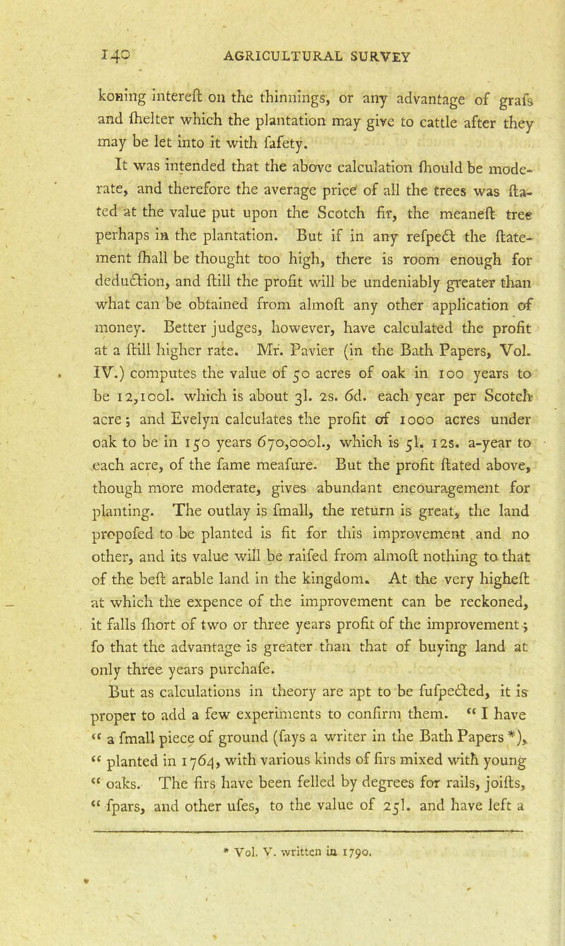 koHing interefl on the thinnings, or any advantage of grafs and (helter which the plantation may give to cattle after they may be let into it with fafety. It was intended that the above calculation fhould be mode- rate, and therefore the average pried of all the trees was fta- ted at the value put upon the Scotch fir, the meaneft tree perhaps in the plantation. But if in any refpedl the ftate- ment fhall be thought too high, there is room enough for dedu£Iion, and dill the profit will be undeniably greater than what can be obtained from almofl; any other application of money. Better judges, however, have calculated the profit at a dill higher rate. Mr. Pavier (in the Bath Papers, Vol. IV.) computes the value of 50 acres of oak in 100 years to be 12,tool, which is about 3I. 2s. 6d. each year per Scotclr acre; and Evelyn calculates the profit of 1000 acres under oak to be in 150 years 670,000!., which is 5I. 12s. a-year to each acre, of the fame meafure- But the profit dated above, though more moderate, gives abundant encouragement for planting. The outlay is fmall, the return is great, the land propofed to be planted is fit for this improvement and no other, and its value will be ralfed from almod nothing to that of the bed arable land in the kingdom. At the very highed at which the expence of the improvement can be reckoned, it falls fiiort of two or three years profit of the improvement j fo that the advantage is greater than that of buying land at only three years purchafe. But as calculations in theory are apt to be fufpedled, it is proper to add a few experiments to confirm them. “ I have “ a fmall piece of ground (fays a writer in the Bath Papers *), planted in 1764, with various kinds of firs mixed with young “ oaks. The firs have been felled by degrees for rails, joids, “ fpars, and other ufes, to the value of 25I. and have left a * Vol. V. written ia 1790.