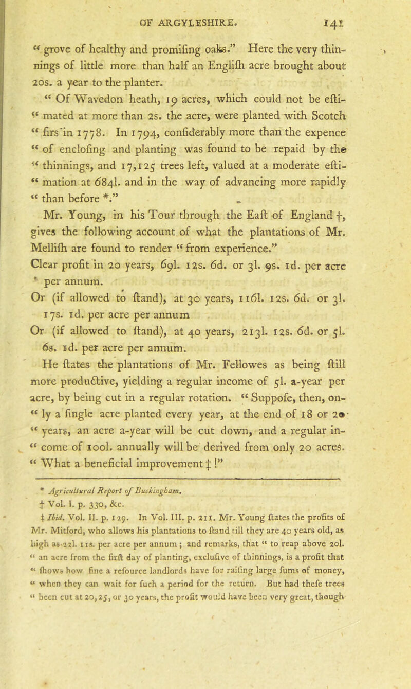  grove of healthy and promifmg oaks.” Here the very thin- nings of little more than half an Englilh acre brought about 20s. a year to the planter. “ Of Wavedon heath, 19 acres, which could not be efti- mated at more than 2s. the acre, were planted with Scotch “ firs‘in 1778. In 1794, confiderably more than the expence of enclofing and planting was found to be repaid by the thinnings, and 17,125 trees left, valued at a moderate efti- “ mation at 684I. and in the way of advancing more rapidly “ than before Mr. Young, in his Tour through the Eaft of England f, gives the following account of what the plantations of Mr. Mellifh are found to render “ from experience.” Clear profit in 20 years, 69I. 12s. 6d. or 3I. 9s. id. per acre * per annum. 0 Or (if allowed to ftand), at 30 years, 116I. 12s. 6d. or 3I. 17s. id. per acre per annum Or (if allowed to (land), at 40 years, 213I. I2S. 6d. or 5I. 63. id. per acre per annum. He dates the plantations of Mr. Fellowes as being dill more produ£live, yielding a regular income of 5I. a-year per acre, by being cut in a regular rotation. “ Suppofe, then, on- ly a finglc acre planted every year, at the end of 18 or 2»- “ years, an acre a-year will be cut down, and a regular In- “ come of lool. annually will be derived from only 20 acres. What a beneficial improvement!” * Agricultural Report of Buckingham. t Vol. I. p. 330, &c. I Ibid. Vol. II. p. 129. In Vol. III. p. 2ii. Mr. Young dates the profits of Mr. Mitforcl, who allows his plantations to ftand rill they are 40 years old, as high as azl. tis. per acre per annum; and remarks, that “ to reap above 20I. “ an acre from the firft day of planting, excluftve of thinnings, is a profit that “ fhows how fine a refourcc landlords have for railing large fums of money, “ when they can wait for fuch a period for the return. But had thefe trees “ been cut at ao, 25, or 30 years, the profit would have been very great, though