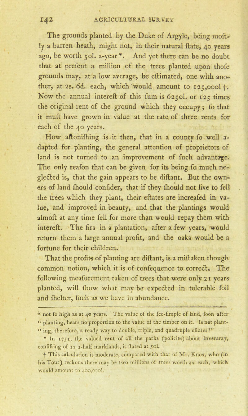 The grounds planted by the Duke of Argyle, being moft- ly a barren heath, might not,^ in their natural Hate, 40 years ago, be worth 50I. a-year And yet there can be no doubt that at prefent a million of the trees planted upon thofe grounds may, at a low average, be eftimated, one with ano** ther, at 2s. 6d. each, which would amount to 125,000! f. Now the annual intereft of this fum is 625ol. or 125 times the original rent of the ground which they occupy; fo that it mull have grown In value at the rate of three rents for each of the 40 years. How aftonifhing is it then, that in a county fo well a- dapted for planting, the general attention of proprietors of land is not turned to an Improvement of fuch advantage. The only reafon that can be given for its being fo much ne- glefled is, that the gain appears to be diftant. But the own- ers of land ftiould confider, that if they Ihould not live to fell the trees which drey plant, their eftates arc increafed In va- lue, and improved in beauty, and that the plantings would almoft at any time fell for more than would repay them with intereft. The firs in a plantation, after a few years, would return them a large annual profit, and the oaks would be a fortune for their children. That the profite of planting are dlftant, is a miftaken though common notion, which it is of confequence to eorredt. The following meafurement taken of trees that were only 21 years planted, will ifliow what may be expecSted in tolerable foil and fhelter, fuch as we have in abundance. “ not fo high as at 40 years. The value of the fce-fimple of land, foon after “ planting, bears no proportion to the value of the timber on it. Is not plant- “ ing, therefore, a ready w'zy to double, triple, and quadruple eftates?” • In 1751, tl^e valued rent of all the parks (policies) about Inveraray, confining of 12 i-half marklands, is ftateJ at 50I. f This calculation is moderate, compared with that of Mr. Knox, who (in his Tour) reckons there may be two millions of trees worth 4s. each, which would amount to 400,0':0u