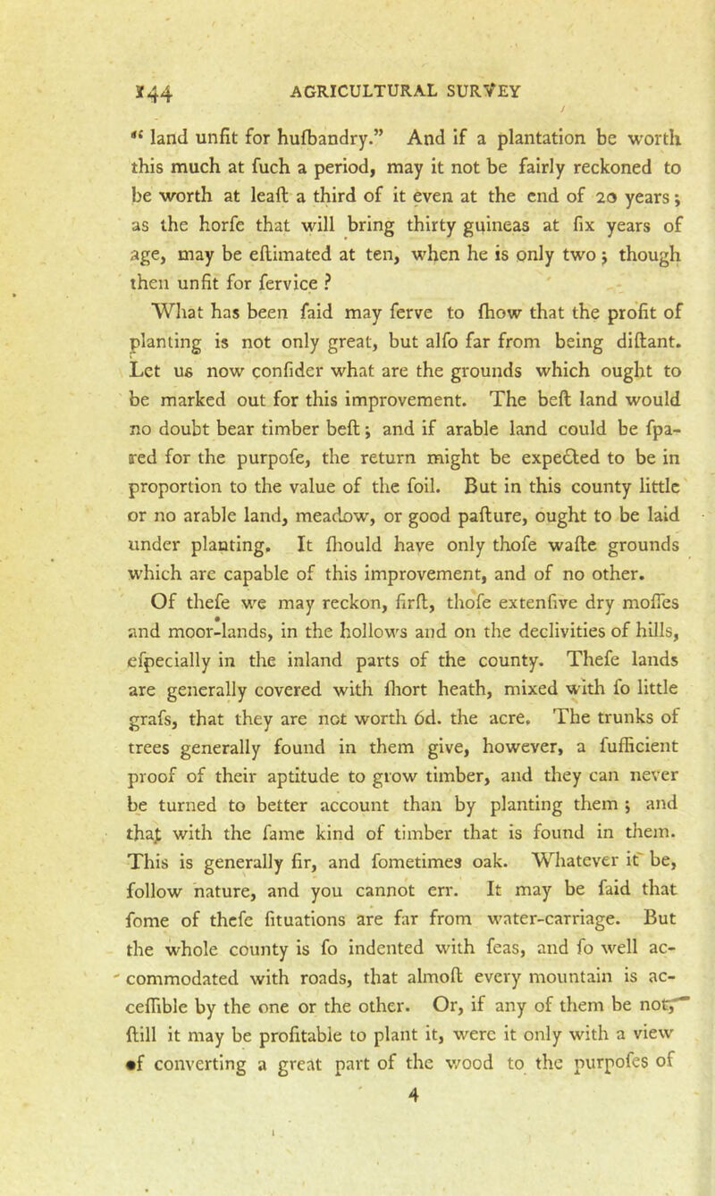 *44 land unfit for hulbandry.” And If a plantation be worth this much at fuch a period, may it not be fairly reckoned to be worth at lead a third of it even at the end of 20 years; as the horfe that will bring thirty guineas at fix years of age, may be ellimated at ten, when he is only two j though then unfit for fervice ? Wliat has been faid may ferve to Ihow that the profit of planting is not only great, but alfo far from being diftant. Let ufi now confider what are the grounds which ought to be marked out for this improvement. The belt land would no doubt bear timber bed; and if arable land could be fpa- xed for the purpofe, the return might be expelled to be in proportion to the value of the foil. But in this county little or no arable land, meadow, or good padure, ought to be laid under planting. It fliould have only thofe wade grounds which are capable of this improvement, and of no other. Of thefe w^e may reckon, fird, tliofe extenfive dry modes and moor-lands, in the hollows and on the declivities of hills, efpeclally in the inland parts of the county. Thefe lands are generally covered with fliort heath, mixed with fo little grafs, that they are not worth 6d. the acre. The trunks of trees generally found in them give, however, a fufficient proof of their aptitude to grow timber, and they can never be turned to better account than by planting them j and thaf with the fame kind of timber that is found in them. This is generally fir, and fometimes oak. Whatever it be, follow nature, and you cannot err. It may be faid that feme of thefe fituations are far from w'ater-carriage. But the whole county is fo indented with feas, and fo well ac- ' commodated with roads, that almolt every mountain is ac- cedible by the one or the other. Or, if any of them be not^” Hill it may be profitable to plant it, were it only with a view •f converting a great part of the wood to the purpofes of 4