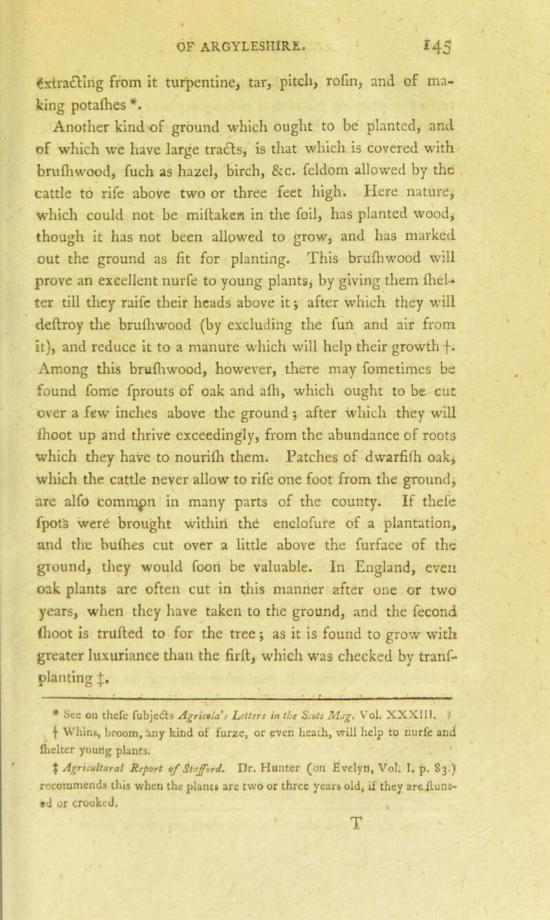 <fxtra£Hrig from It turpentine, tar, pitch, rofin, and of ma- king potafhes *. Another kind of ground which ought to be planted, and of which we have large tracts, is that which is covered with brufliwood, fuch as hazel, birch, &c. feldom allowed by the cattle to rife above two or three feet high. Here nature, which could not be miftaken in the foil, has planted woodj though it has not been allowed to grow, and has marked out the ground as fit for planting. This brufhwood will prove an excellent nurfe to young plantSj by giving them flieU ter till they raifc their heads above it; after which they will deftroy the brufhwood (by excluding the furt and air from it), and reduce it to a manure which will help their growth f. Among this brufliwood, however, there may fometinies be found fome fprouts of oak and afh, which ought to be cut over a few inches above the ground ; after which they will fhoot up and thrive exceedingly, from the abundance of roots which they have to nourifh them. Patches of dwarfifli oak, which the cattle never allow to rife one foot from the ground, are alfo commpn in many parts of the county. If thefe fpotS werd brought within the enelofufe of a plantation, and the bufhes cut over a little above the furface of the ground, they would foon be valuable. In England, even oak plants are often cut In this manner after one or two years, when they have taken to the ground, and the fecond flioot is trufted to for the tree; as it is found to grow with greater luxuriance tlian the firftj which was checked by tranf- planting ; L—; ^ -pj ; ^ * See on thefe fubjedts Agrictla s Letters in the Scots M.ag, Vol. XXXIII. 1 \ Whins, broom, tiny kind of furze, or even heath, will help to nurfe and flicker youhg plants. ' I Agricultural Report of Stafford. Dr. Hunter (on Evelyn, Vol. I, p. 83.) recommends this when the plants arc two or three years old, if they arc Hunt- ed or crooked. . T