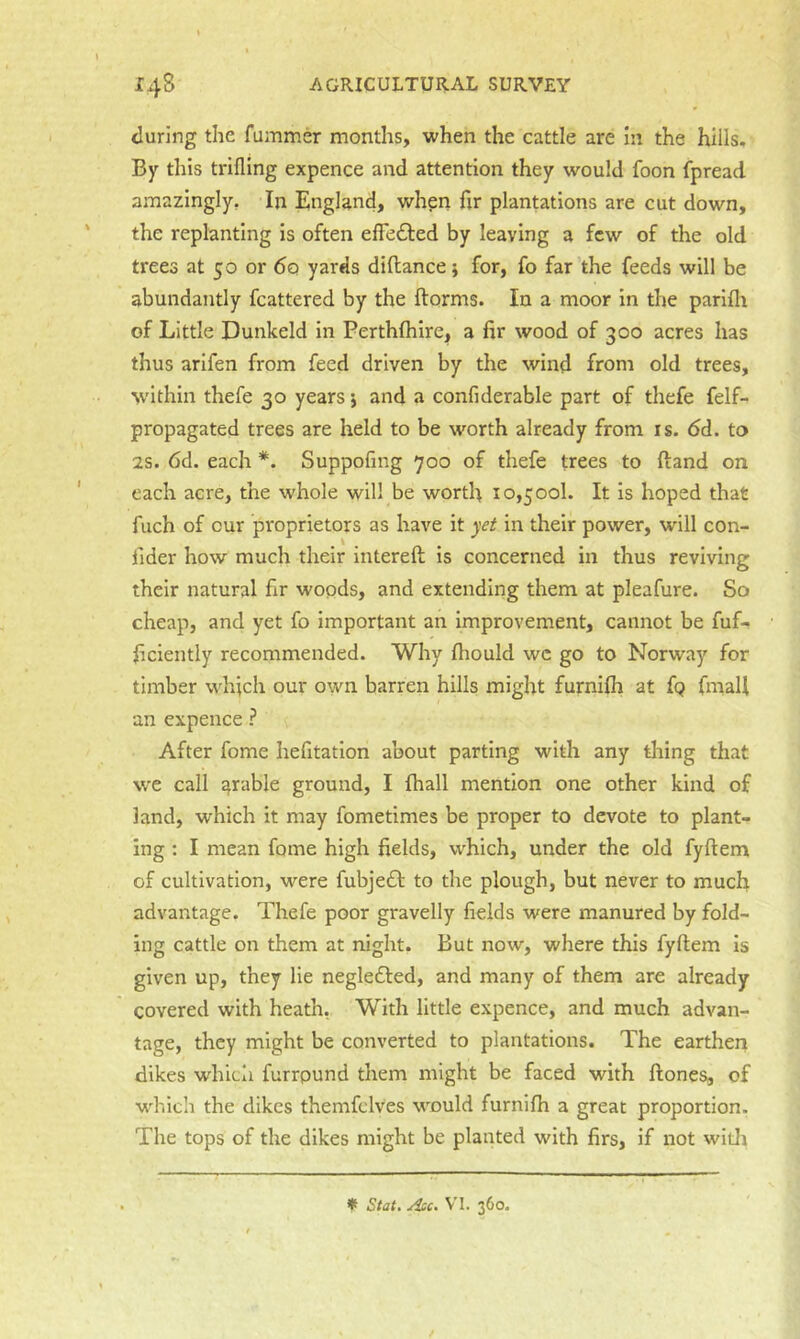 <luring the fummer months, when the cattle are in the hills. By this trifling expence and attention they would foon fpread amazingly, In England, when fir plantations are cut down, the replanting is often elfedted by leaving a few of the old trees at 50 or 6q yards diHance j for, fo far the feeds will be abundantly fcattered by the ftorms. In a moor In the parifh of Little Dunkeld in Perthftilre, a fir wood of 300 acres has thus arifen from feed driven by the wind from old trees, within thefe 30 years 5 and a confiderable part of thefe felf- propagated trees are held to be worth already from is. 6d. to 2S. 6d. each *. Suppofing 700 of thefe trees to ftand on each acre, the whole will be worth 10,500!. It is hoped that fuch of cur proprietors as have it yet in their power, will con- fider how much their intereft is concerned in thus reviving their natural fir woods, and extending them at pleafure. So cheap, and yet fo important an Improvement, cannot be fuf- ficiently recommended. Why fhould wc go to Norway for timber which our own barren hills might furnilh at fp fmall an expence ? After fome hefitatlon about parting with any thing that we call arable ground, I fhall mention one other kind of land, which it may fometimes be proper to devote to plant- ing : I mean fame high fields, which, under the old fyftem of cultivation, were fubjeft to the plough, but never to much advantage. Thefe poor gravelly fields were manured by fold- ing cattle on them at night. But now, where this fyftem is given up, they lie neglefted, and many of them are already covered with heath, With little expence, and much advan- tage, they might be converted to plantations. The earthen dikes whicli furrpund them might be faced with ftones, of which the dikes themfclves would furnifh a great proportion. The tops of the dikes might be planted with firs, if not witli ♦ V'l. 360.