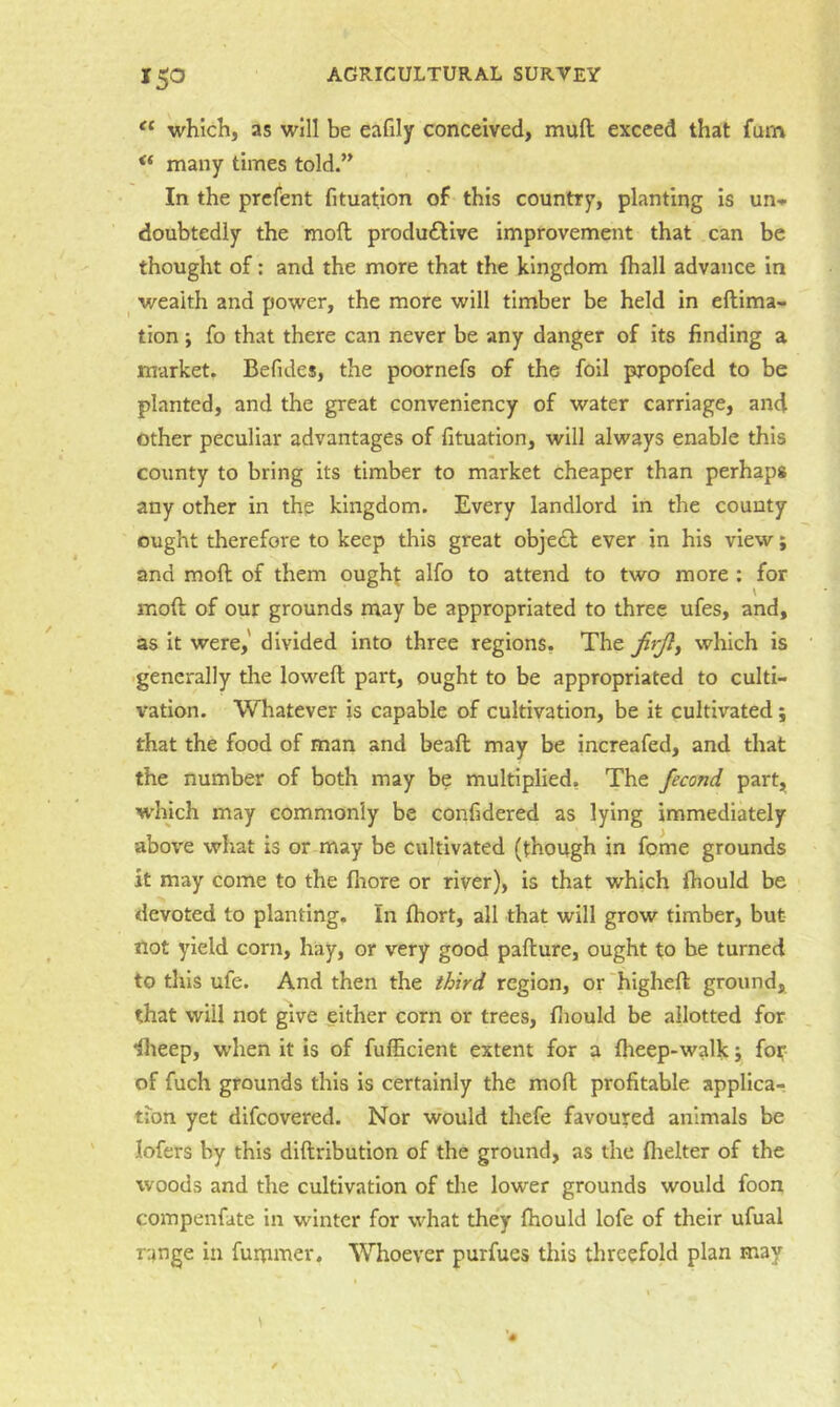 which, as will be eafily conceived, muft exceed that fum “ many times told.” In the prcfent fituation of this country, planting Is un<» doubtediy the moft produfllve improvement that can be thought of: and the more that the kingdom lhall advance in wealth and power, the more will timber be held In eflima- tion; fo that there can never be any danger of its finding a market. Befides, the poornefs of the foil propofed to be planted, and the great conveniency of water carriage, and other peculiar advantages of fituation, will always enable this county to bring its timber to market cheaper than perhaps any other in the kingdom. Every landlord in the county ought therefore to keep this great obje£l ever in his view; and moft of them oughj alfo to attend to two more : for moft of our grounds may be appropriated to three ufes, and, as It were,' divided into three regions. The firjly which is ■generally the loweft part, ought to be appropriated to culti- vation. Whatever is capable of cultivation, be it cultivated; that the food of man and beaft may be increafed, and that the number of both may be multiplied, The fecond part, which may commonly be confidered as lying immediately above what is or may be cultivated (though in fome grounds it may come to the fliore or river), is that which ftiould be devoted to planting. In Ihort, all that will grow timber, but not yield corn, hay, or very good pafture, ought to be turned to this ufe. And then the third region, or higheft ground, that will not give either corn or trees, ftiould be allotted for ilieep, when it is of fufficient extent for a fheep-walk y fof of fuch grounds this is certainly the moft profitable applica-. tibn yet difcovered. Nor would thefe favoured animals be lofers by this diftribution of the ground, as the flielter of the woods and the cultivation of the lower grounds would foon compenfate in winter for what they Ihould lofe of their ufual range in fummer. Whoever purfues this threefold plan may