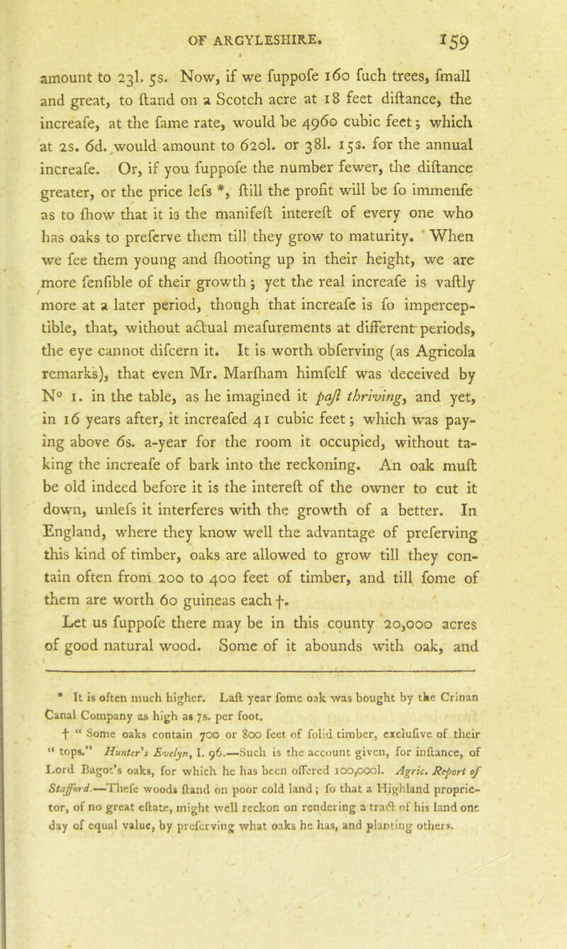 amount to 23I. 5s. Now, if we fuppofe 160 fuch trees, fmall and great, to {land on a Scotch acre at 18 feet diftance, the increafe, at the fame rate, would he 4960 cubic feet; which at 2S. 6d. would amount to 620I. or 381. 153. for the annual increafe. Or, if you fuppofe the number fewer, the diftance greater, or the price lefs *, ftill the profit will be fo immenfe as to fliow that it is the manifeft intereft of every one who has oaks to preferve them till they grow to maturity. * When we fee them young and fliooting up in their height, we are more fenfible of their growth ; yet the real increafe is vaftly more at a later period, though that increafe is fo impercep- tible, that, without a6lual meafurements at different periods, the eye cannot difeern it. It is worth obferving (as Agricola remarks), that even Mr. Marfliam himfelf was deceived by N® I. in the table, as he imagined it pajl thriving^ and yet, in 16 years after, it increafed 41 cubic feet; w'hlch was pay- ing above 6s. a-year for the room it occupied, without ta- king the increafe of bark into the reckoning. An oak muft be old indeed before it is the intereft of the owner to cut it down, unlefs it interferes with the growth of a better. In England, where they know well the advantage of preferving this kind of timber, oaks are allowed to grow till they con- tain often from 200 to 400 feet of timber, and till fome of them are worth 60 guineas each f. Let us fuppofe there may be in this county 20,000 acres of good natural wood. Some of it abounds with oak, and • It Is often much higher. Laft year fome oak ■vvas bought by the Crinan Canal Company as high as 7s. per foot. f “ .Some oaks contain 700 or 8cx5 feet of folld timber, excluGve of their “ tops.” Hunter's E-velyn, I. 96.—Such is the account given, for inftance, of I.ord Bagot’s oaks, for which he has been offered ioo,oool. Agric. Report of Stafford.—Thcfe woods ffand on poor cold land; fo that a Higliland proprie- tor, of no great eftate, might well reckon on rendering a tratfl: of his land one day of equal value, by preferving what oaks he has, and planting others.