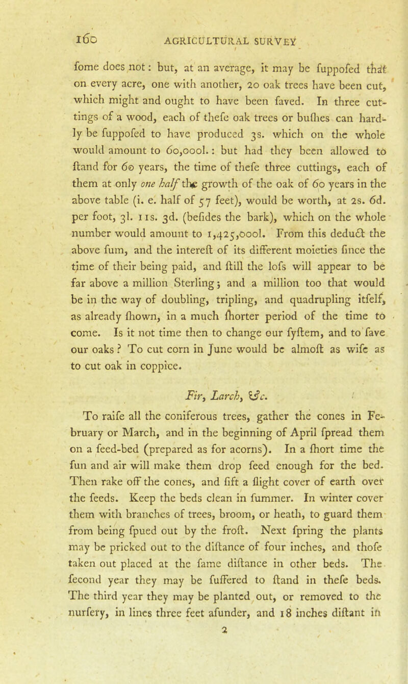 i6d fome does not: but, at an average, it may be fuppofed th^t on every acre, one with another, 20 oak trees have been cut, * which might and ought to have been faved. In three cut- tings of a wood, each of thefe oak trees or buflies can hard- ly be fuppofed to have produced 3s. which on the whole would amount to 6o,oool.: but had they been allowed to (land for 60 years, the time of thefe three cuttings, each of them at only one half tlxe growth of the oak of 60 years in the above table (i. e. half of 57 feet), would be worth, at 2s. 6d. per foot, 3I. IIS. 3d. (befides the bark), which on the whole number would amount to 1,425,000!. From this dedu£l: the above fum, and the intereft of its different moieties fince the time of their being paid, and ftill the lofs will appear to be far above a million Sterling j and a million too that would be in the way of doubling, tripling, and quadrupling itfelf, as already fhown, in a much fhorter period of the time to ■ come. Is it not time then to change our fyflem, and toTave our oaks ? To cut corn in June would be almoft as wife as to cut oak in coppice. Fh'y Larchy To raife all the coniferous trees, gather the cones in Fe- bruary or March, and in the beginning of April fpread them on a feed-bed (prepared as for acorns). In a fhort time the fun and air will make them drop feed enough for the bed. Then rake off the cones, and fift a flight cover of earth over 4 the feeds. Keep the beds clean in fummer. In winter cover them with branches of trees, broom, or heath, to guard them from being fpued out by the froft. Next fpring the plants may be pricked out to the diftance of four inches, and thofe taken out placed at the fame diftance in other beds. The fecond year they may be fuffered to ftand in thefe beds. The third year they may be planted out, or removed to the nurfery, in lines three feet afunder, and 18 inches diftant in