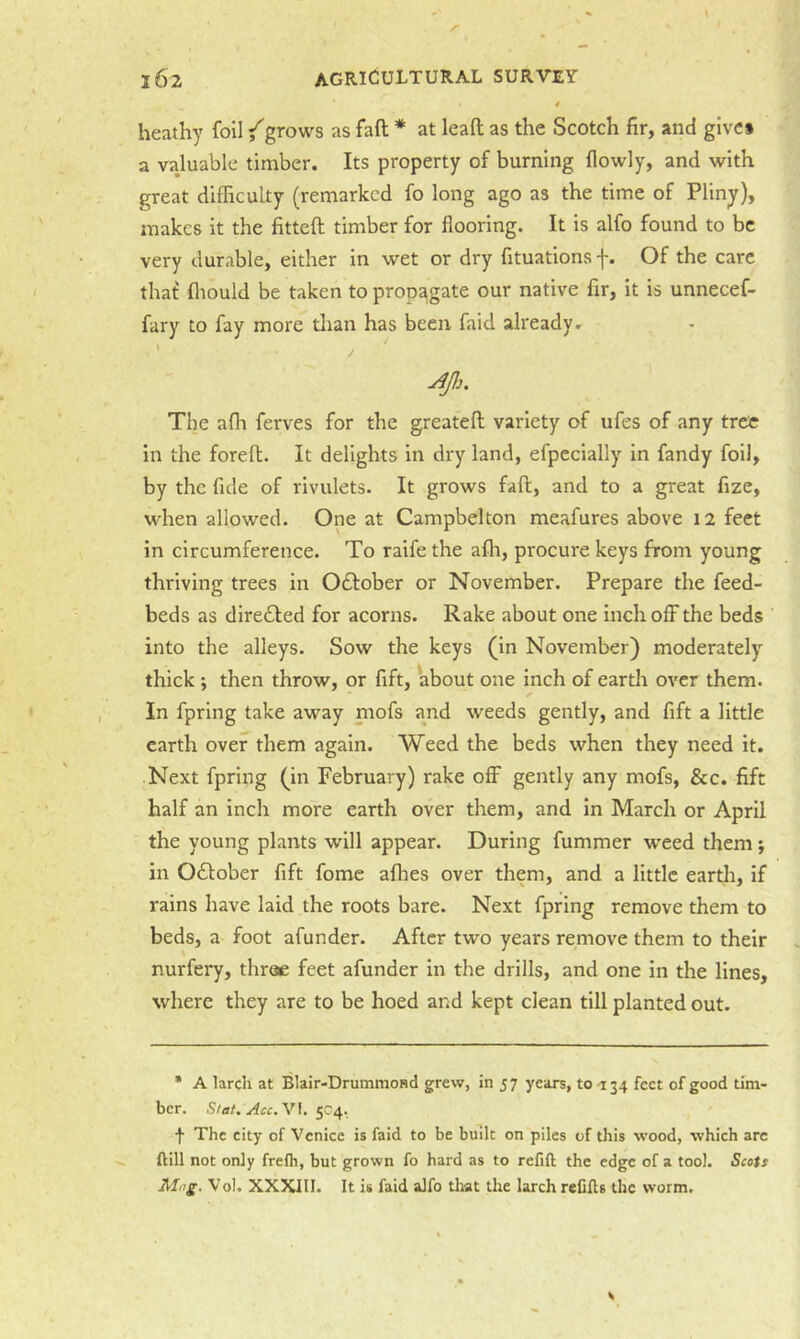 heathy foil {grows as faft * at leaft as the Scotch fir, and give* a valuable timber. Its property of burning flowly, and with great difficulty (remarked fo long ago as the time of Pliny), makes it the fitteft timber for flooring. It is alfo found to be very durable, either in wet or dry fituations f. Of the care that fliould be taken to propagate our native fir, it is unnecef- fary to fay more tlian has been faid already. Ap. The afh ferves for the greatefl variety of ufes of any tree in the foreft. It delights in dry land, efpecially in fandy foil, by the fide of rivulets. It grows faft, and to a great fize, when allowed. One at Campbelton meafures above 12 feet in circumference. To raife the alh, procure keys from young thriving trees in 0£f:ober or November. Prepare the feed- beds as dire£l:ed for acorns. Rake about one inch off the beds into the alleys. Sow the keys (in November) moderately thick then throw, or fift, about one inch of earth over them. ✓ In fprlng take away mofs and weeds gently, and fift a little earth over them again. Weed the beds when they need it. Next fpring (in February) rake off gently any mofs, &c. fift half an inch more earth over them, and in March or April the young plants will appear. During fummer weed them; in Odlober fift fome afhes over them, and a little earth, if rains have laid the roots bare. Next fpring remove them to beds, a foot afunder. After two years remove them to their nurfery, throe feet afunder in the drills, and one in the lines, where they are to be hoed and kept clean till planted out. * A larch at Blair-Drummond grew, in 57 years, to -134 feet of good tim- ber. Slat. Acc.V\. 5C4. •}• The city of Venice is faid to be built on piles of this wood, which arc ftill not only frefh, but grown fo hard as to refift the edge of a tool. Scots Mng. Vol. XXXIII. It is faid alfo that the larch reCHs the worm.