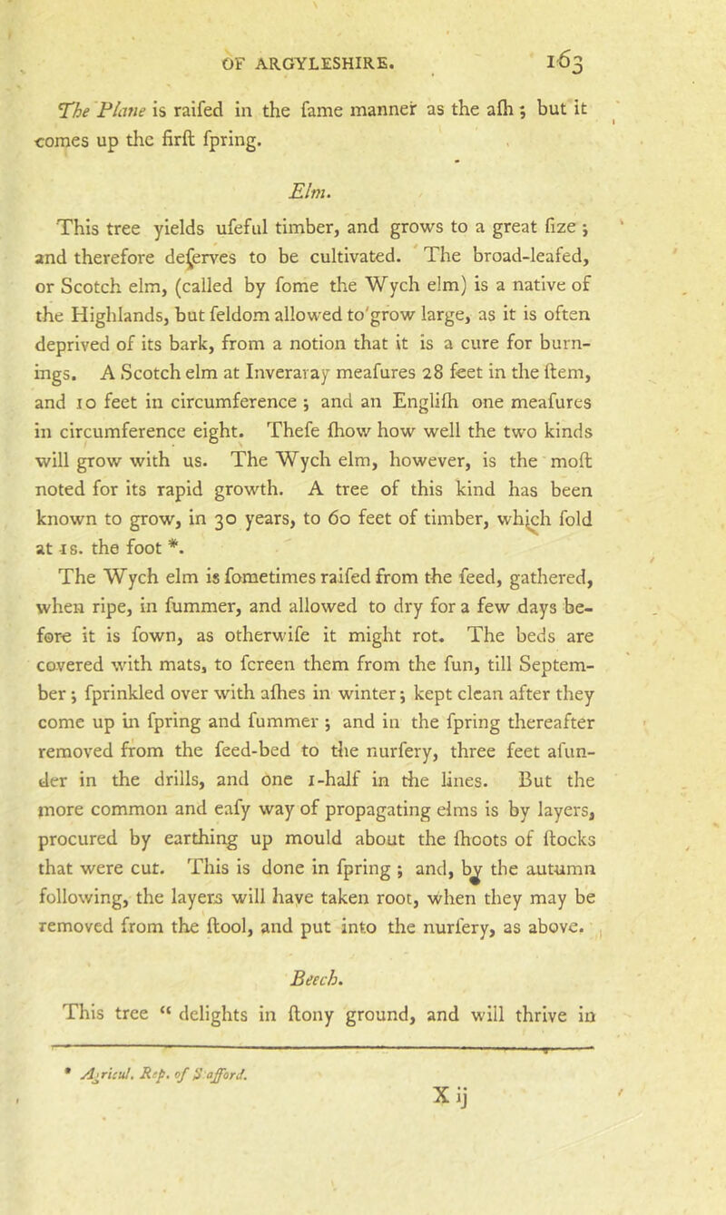 T^he Plane is raifed in the fame manner as the afh; but it comes up the firft fpring. Elm. This tree yields ufeful timber, and grows to a great fize ; and therefore dej^erves to be cultivated. The broad-leafed, or Scotch elm, (called by fome the Wych elm) is a native of the Highlands, but feldom allowed to'grow large, as it is often deprived of its bark, from a notion that it is a cure for burn- ings. A Scotch elm at Inveraray meafures 28 feet in the ftem, and I o feet in circumference ; and an Englifh one meafures in circumference eight. Thefe fhow how well the two kinds will grow with us. The Wych elm, however, is the molt noted for its rapid growth. A tree of this kind has been known to grow, In 30 years, to 60 feet of timber, whjch fold at I s. the foot *. The Wych elm is fometimes raifed from the feed, gathered, when ripe, in fummer, and allowed to dry for a few days be- fore it is fown, as otherwife it might rot. The beds are covered with mats, to fcreen them from the fun, till Septem- ber ; fprinkled over with afhes in winter; kept clean after they come up in fpring and fummer ; and in the fpring thereafter removed from the feed-bed to the nurfery, three feet afun- der in the drills, and one i-half in the lines. But the more common and eafy way of propagating elms is by layers, procured by earthing up mould about the fhoots of flocks that were cut. This Is done in fpring ; and, b^ the autumn following, the layers will have taken root, ■when they may be removed from the ftool, and put into the nurfery, as above. , Beech. This tree “ delights in ftony ground, and will thrive in • AjrUul. Rep. of S'afford. Xij