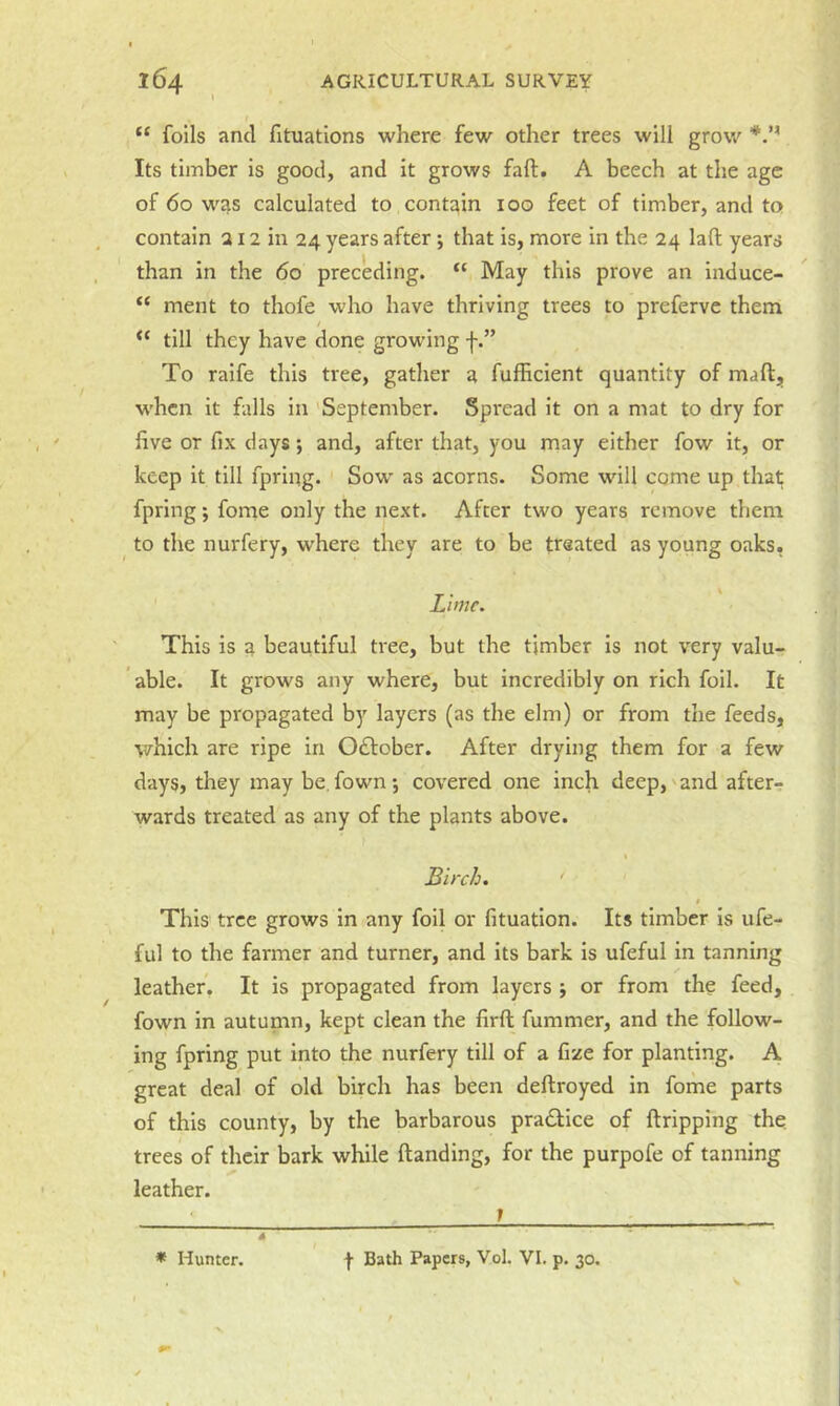 “ foils and fituations where few other trees will grow Its timber is good, and it grows fall. A beech at the age of 60 was calculated to contain 100 feet of timber, and to contain a 12 in 24 years after *, that is, more in the 24 lafl; years than in the 60 pree'eding. “ May this prove an induce- “ ment to thofe who have thriving trees to preferve them ‘‘ till they have done growing f.” To raife this tree, gather a fufficient quantity of maft, when it falls in 'September. Spread it on a mat to dry for five or fix days; and, after that, you may either fow it, or keep it till fpring. Sow as acorns. Some will come up that; fpring; fome only the next. After two years remove them to the nurfery, w’here they are to be treated as young oaks, Lime. This is a beautiful tree, but the timber is not very valu- able. It grows any where, but incredibly on rich foil. It may be propagated by layers (as the elm) or from the feeds, which are ripe in Oflober. After drying them for a few days, they may be,fown; covered one inch deep,'and after- wards treated as any of the plants above. Birch. ' » This tree grows in any foil or fituation. Its timber is ufe- ful to the farmer and turner, and its bark is ufeful in tanning leather. It is propagated from layers 5 or from the feed, fown in autunm, kept clean the firft fummer, and the follow- ing fpring put into the nurfery till of a fize for planting. A great deal of old birch has been deftroyed in fome parts of this county, by the barbarous pradlice of ftripping the trees of their bark while ftanding, for the purpofe of tanning leather. ' 1 -