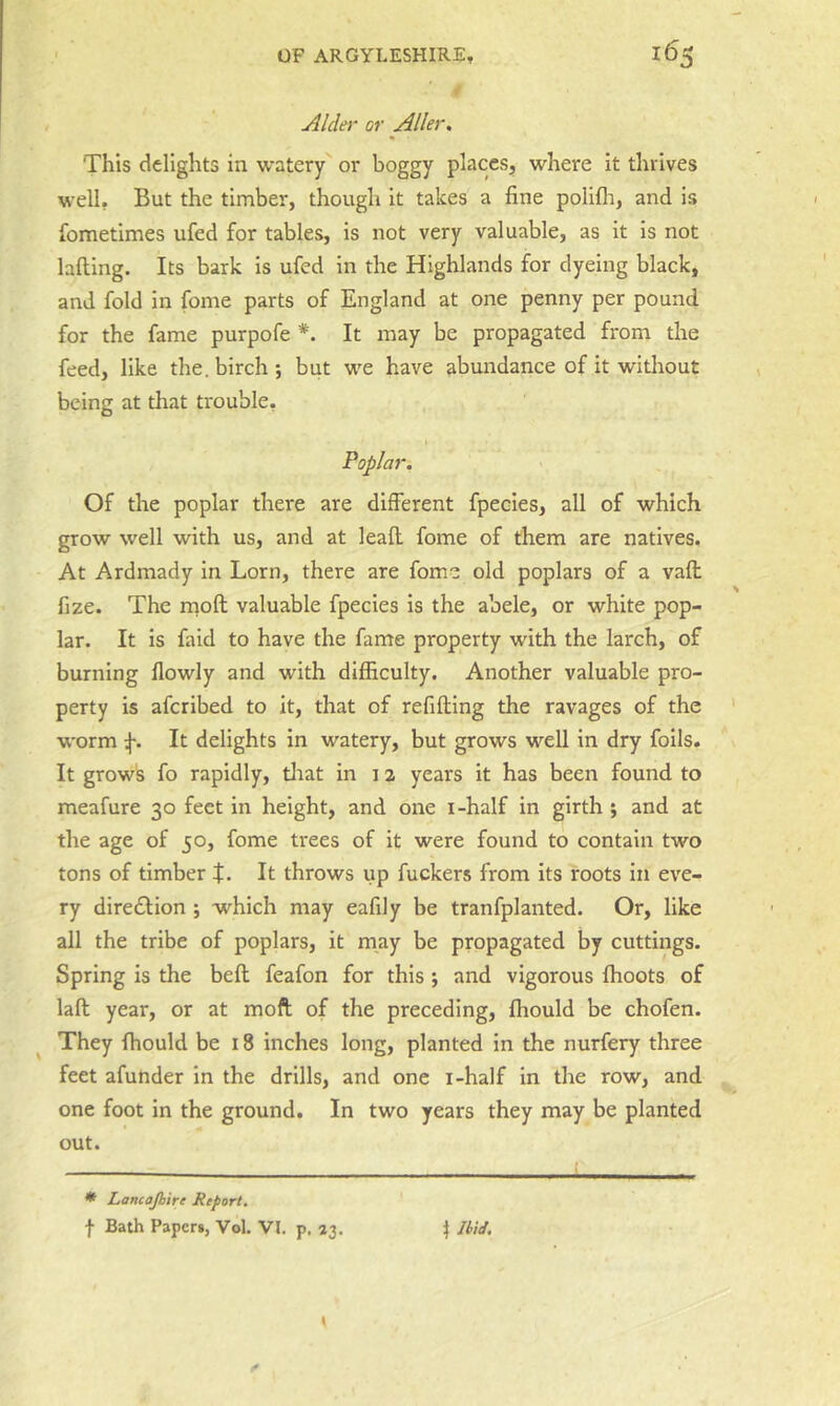 Alder or Aller, This delights in watery or boggy places, where it thrives well. But the timber, though it takes a fine polifli, and is fometimes ufed for tables, is not very valuable, as it is not lafting. Its bark is ufed in the Highlands for dyeing black, and fold in fome parts of England at one penny per pound for the fame purpofe *. It may be propagated from the feed, like the. birch ; but w'e have abundance of it without being at that trouble, Poplar. Of the poplar there are different fpecles, all of which grow well with us, and at leafl fome of them are natives. At Ardmady in Lorn, there are fome old poplars of a vafl fize. The rnoft valuable fpecies is the abele, or white pop- lar. It is faid to have the fame property with the larch, of burning flowly and with difficulty. Another valuable pro- perty is aferibed to it, that of refifting the ravages of the w'orm It delights in watery, but grows well in dry foils. It grows fo rapidly, tlrat in i ^ years it has been found to meafure 30 feet in height, and one i-half in girth ; and at the age of 50, fome trees of it were found to contain two tons of timber t. It throws up fuckers from its roots in eve- ry direction ; which may eafily be tranfplanted. Or, like all the tribe of poplars, it may be propagated by cuttings. Spring is the beft feafon for this *, and vigorous ffioots of lall year, or at moft of the preceding, ffiould be chofen. ^ They ffiould be 18 inches long, planted in the nurfery three feet afunder In the drills, and one i-half in the row, and one foot in the ground. In two years they may be planted out. * Lancajhire Report. f Bath Paper*, Vol. VI. p, «3, t Ibid.