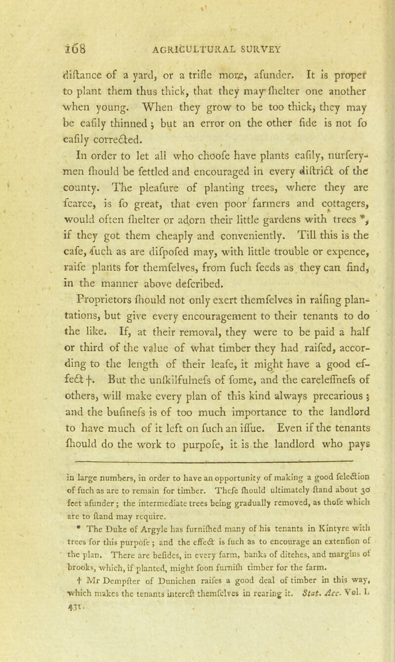 I i68 AGRICULTURAL SURVEY diftance of a yard, or a trifle morjs, afunder. It is propef to plant them thus thick, that they may* * flielter one another when young. When they grow to be too thick^ they may be eafily thinned j but an error on the other fide is not fo eafily corre£led. In order to let all who choofe have plants eafily, niirfery- men fliould be fettled and encouraged in every dillridl of the county. The pleafure of planting trees, where they are fcarce, is fo great, that even poor farmers and cottagers, would often flielter or adorn their little gardens with trees % if they got them cheaply and conveniently. Till this is the cafe, f^uch as are dlfpofed may, with little trouble or expence, vaife plarlts for themfelves, from fuch feeds as they can find, in the manner above defcribed. Proprietors fltould not only exert themfelves in raifmg plan- tations, but give every encouragement to their tenants to do the like* If, at their removal, they were to be paid a half or third of the value of what timber they had raifed, accor- ding to the length of their leafe, it might have a good ef- fedt f. But the unfkilfulnefs of fome, and the careleflTnefs of others, will make every plan of this kind always precarious } and the bufinefs is of too much importance to the landlord to have much of it left on fuch an iflue. Even if the tenants fhould do the work to purpofe, it is the landlord who pays in large numbers, in order to have an opportunity of making a good felcdllon of fuch as are to remain for timber. Thefe Ihould ultimately Rand about 30 feet afunder; the intermediate trees being gradually removed, as thofe which are to fland may require. • The Duke of Argyle has furnilhed many of his tenants in Kintyre with trees for this purpofe ; and the cfFedt is fuch as to encourage an extenfion of the plan. There are befidcs, in every farm, banks of ditches, and margins ot brooks, which, if planted, might foon fumilh timber for the farm. t Mr Dempfler of Dunichen raifes a good deal of timber in this way, which makes the tenants intereft themfelves in rearing it. Stat. Acc. Vol. I. 4.11.