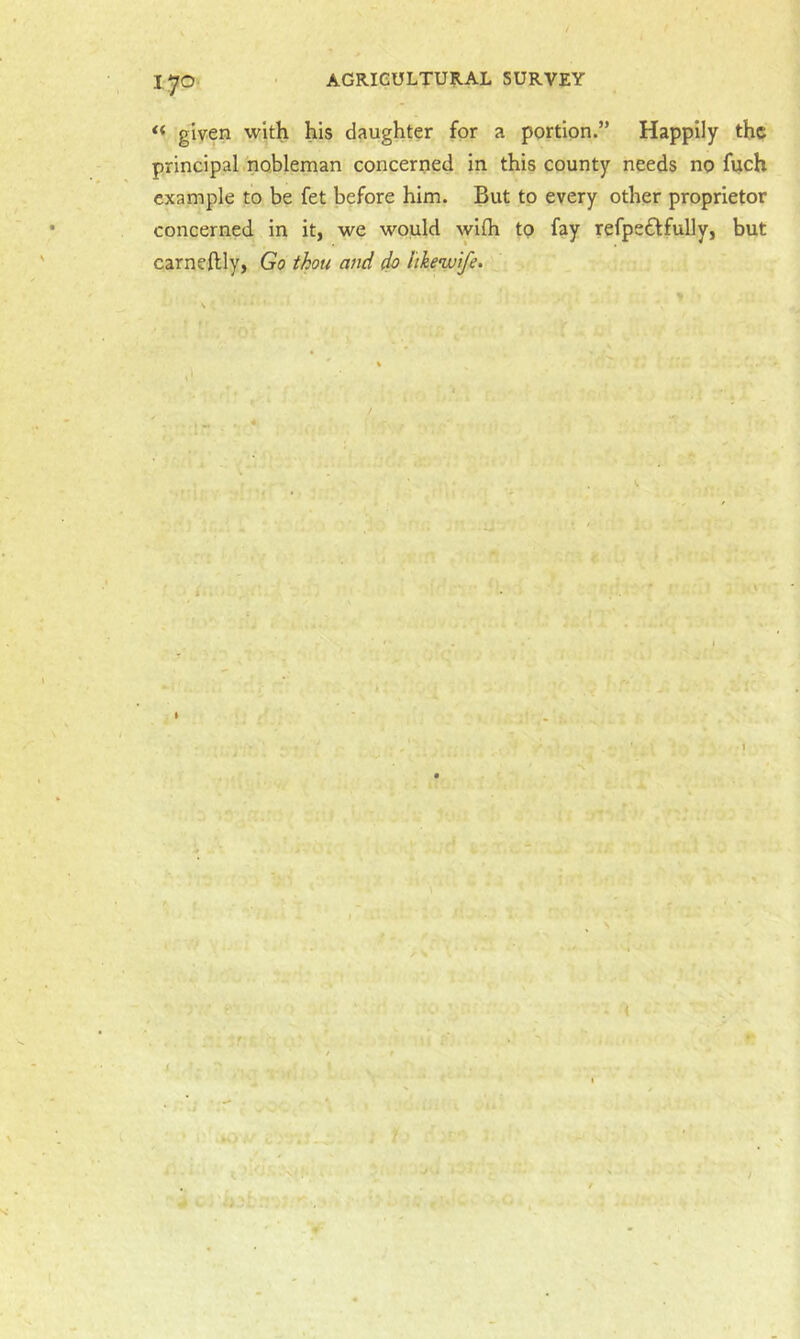 1‘JO ■ AGRICULTURAL SURVEY << given with his daughter for a portion.” Happily the principal.nobleman concerned in this county needs no fuch example to be fet before him. But to every other proprietor concerned in it, we would wifh tp fay refpeflfully, but carneftly, Go thou and do I'lhewife.