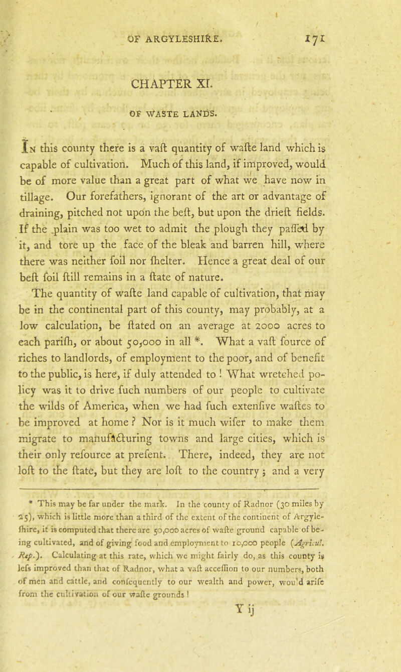 CHAPTER Xr. OF WASTE LANDS. In this county there is a vaft quantity of wafte land which is capable of cultivation. Much of this land, if improved, would be of more value than a great part of what we have now in tillage. Our forefathers, ignorant of the art or advantage of draining, pitched not upon the beft, but upon the drieft fields. If the .plain was too wet to admit the plough they pafled by it, and tore up the face of the bleak and barren hill, where there was neither foil nor fhelter. tience a great deal of our bell foil ftill remains in a ftate of nature. The quantity of wafte land capable of cultivation, that may be in the continental part of this county, may probably, at a low calculation, be ftated on an average at 2000 acres to each parifti, or about 50,000 in all *. What a vaft fource of riches to landlords, of employment to the poor, and of benefit to the public, is here, if duly attended to ! What wretched po- licy was it to drive fuch numbers of our people to cultivate the wilds of America, when we had fuch extenfive waftes to be improved at home ? Nor is it much wifer to make them migrate to manuftdluring towns and large cities, which is their only refource at prefent. There, indeed, they are not loft to the ftate, but they are loft to the country; and a very • This may be far under the marie. In the county of Radnor (30 miles by 25), which is little more than a third of the extent of the continent of Arjjyle- fhire, it is computed that there are 50,000 acres of wafte ground capable of be- ing cultivated, and of giving food and employment to 10,000 people {A^ruu!. , Rip.'). Calculating at this rate, which we might fairly do, as this county i^ lefs improved than that of Radnor, what a vaft acceflion to our numbers, both of men and cattle, and confcquently to our wealth and power, wou’d arife from the cultivation of our wafte grounds! Yij