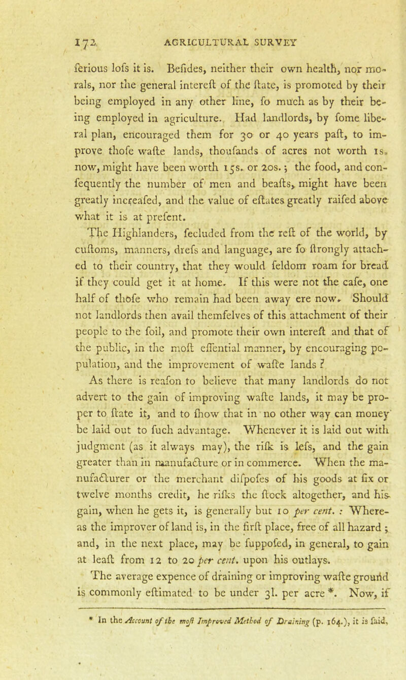 ftrious lofs it is. Befides, neither their own health, nor mo- rals, nor the general intereft of the Hate, is promoted by their being employed in any other line, fo much as by their be- ing employed in agriculture. Had landlords, by fome libe- ral plan, encouraged them for 30 or 40 years paft, to im- prove thofe wafte lands, thoufauds of acres not worth is. now, might have been worth 15s. or 20s.; the food, and con- fequently the number of men and beafts> might have been greatly inci:eafed, and the value of eftates greatly raifed above what it is at prefent. The Highlanders, fecluded from the refl; of the world, by cuftoms, manners, drefs and language, are fo ftrongly attach- ed to their country, that they would feldom roam for bread if they could get it at home. If tliis were not the cafe, one half of thofe who remain had been away ere now. Should not landlords then avail themfelves of this attachment of their people to the foil, and promote their own intereft and that of the public, in the moll elTential manner, by encouraging po- pulation, and the improvement of wall'e lands F As there is reafon to believe that many landlords do not advert to the gain of improving walle lands, it may be pro- per to Hate it, and to fnow that in no other way can money' be laid out to fuch advantage. Whenever it is laid out with judgment (as it always may), the rilk is lefs, and the gain greater than in raanufa£lure or in commerce. When the ma- nufa£lurer or the merchant difpofes of his goods at fix or twelve months credit, he rllks the flock altogether, and his- gain, when he gets it, is generally but 10 per cent. : Where- as the improver of land is, in the firll place, free of all hazard ; and, in the next place, may be fuppofed, in general, to gain at lead from 12 to 20 per cent, upon his outlays. The average expence of draining or improving wade grourid is commonly edimated to be under 3I. per acre *. Now, if * in the /Account of the moji Improved Method of Draining (p. 164.), it is faid.